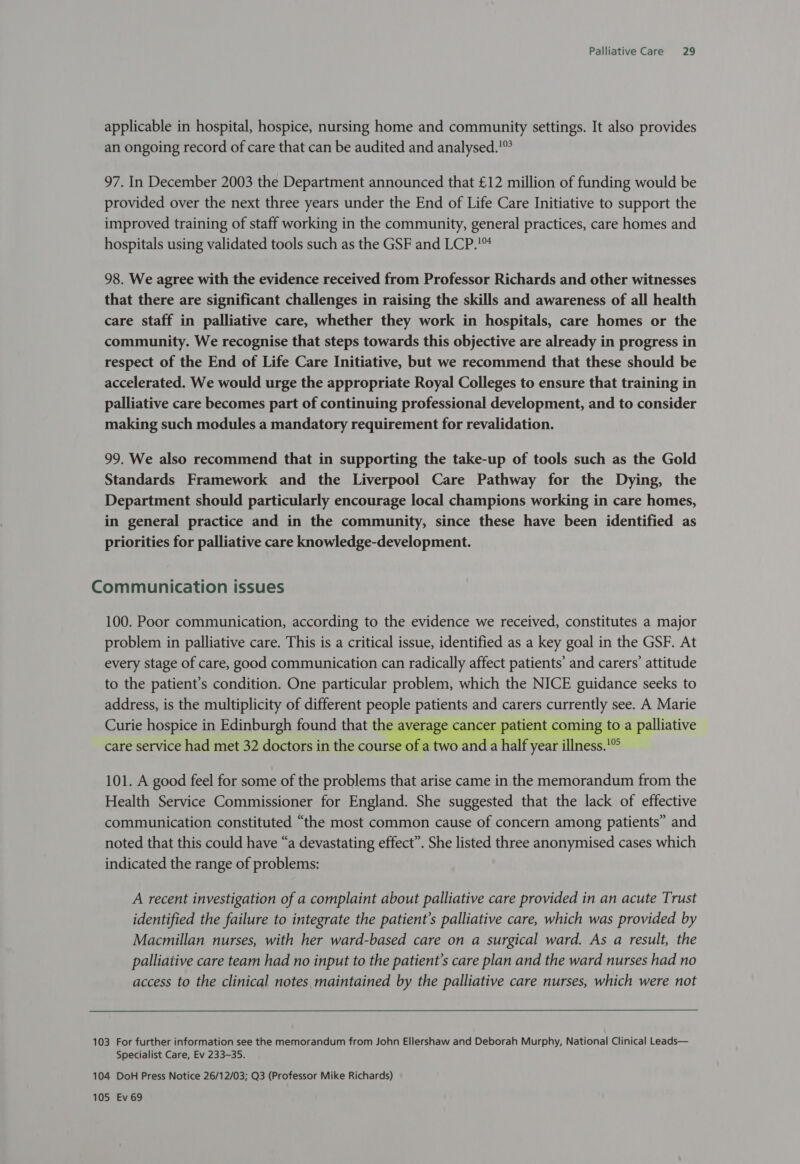 applicable in hospital, hospice, nursing home and community settings. It also provides an ongoing record of care that can be audited and analysed.'” 97. In December 2003 the Department announced that £12 million of funding would be provided over the next three years under the End of Life Care Initiative to support the improved training of staff working in the community, general practices, care homes and hospitals using validated tools such as the GSF and LCP. 98. We agree with the evidence received from Professor Richards and other witnesses that there are significant challenges in raising the skills and awareness of all health care staff in palliative care, whether they work in hospitals, care homes or the community. We recognise that steps towards this objective are already in progress in respect of the End of Life Care Initiative, but we recommend that these should be accelerated. We would urge the appropriate Royal Colleges to ensure that training in palliative care becomes part of continuing professional development, and to consider making such modules a mandatory requirement for revalidation. 99. We also recommend that in supporting the take-up of tools such as the Gold Standards Framework and the Liverpool Care Pathway for the Dying, the Department should particularly encourage local champions working in care homes, in general practice and in the community, since these have been identified as priorities for palliative care knowledge-development. Communication issues 100. Poor communication, according to the evidence we received, constitutes a major problem in palliative care. This is a critical issue, identified as a key goal in the GSF. At every stage of care, good communication can radically affect patients’ and carers’ attitude to the patient's condition. One particular problem, which the NICE guidance seeks to address, is the multiplicity of different people patients and carers currently see. A Marie Curie hospice in Edinburgh found that the average cancer patient coming to a palliative care service had met 32 doctors in the course of a two and a half year illness.'°° 101. A good feel for some of the problems that arise came in the memorandum from the Health Service Commissioner for England. She suggested that the lack of effective communication constituted “the most common cause of concern among patients” and noted that this could have “a devastating effect”. She listed three anonymised cases which indicated the range of problems: A recent investigation of a complaint about palliative care provided in an acute Trust identified the failure to integrate the patient’s palliative care, which was provided by Macmillan nurses, with her ward-based care on a surgical ward. As a result, the palliative care team had no input to the patient’s care plan and the ward nurses had no access to the clinical notes maintained by the palliative care nurses, which were not Specialist Care, Ev 233-35.