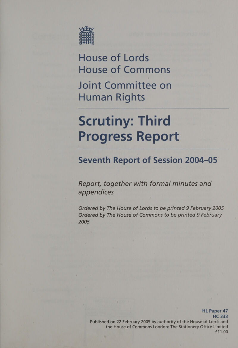 House of Lords House of Commons Joint Committee on Human Rights Scrutiny: Third Progress Report Seventh Report of Session 2004-05 Report, together with formal minutes and appendices Ordered by The House of Lords to be printed 9 February 2005 Ordered by The House of Commons to be printed 9 February 2005