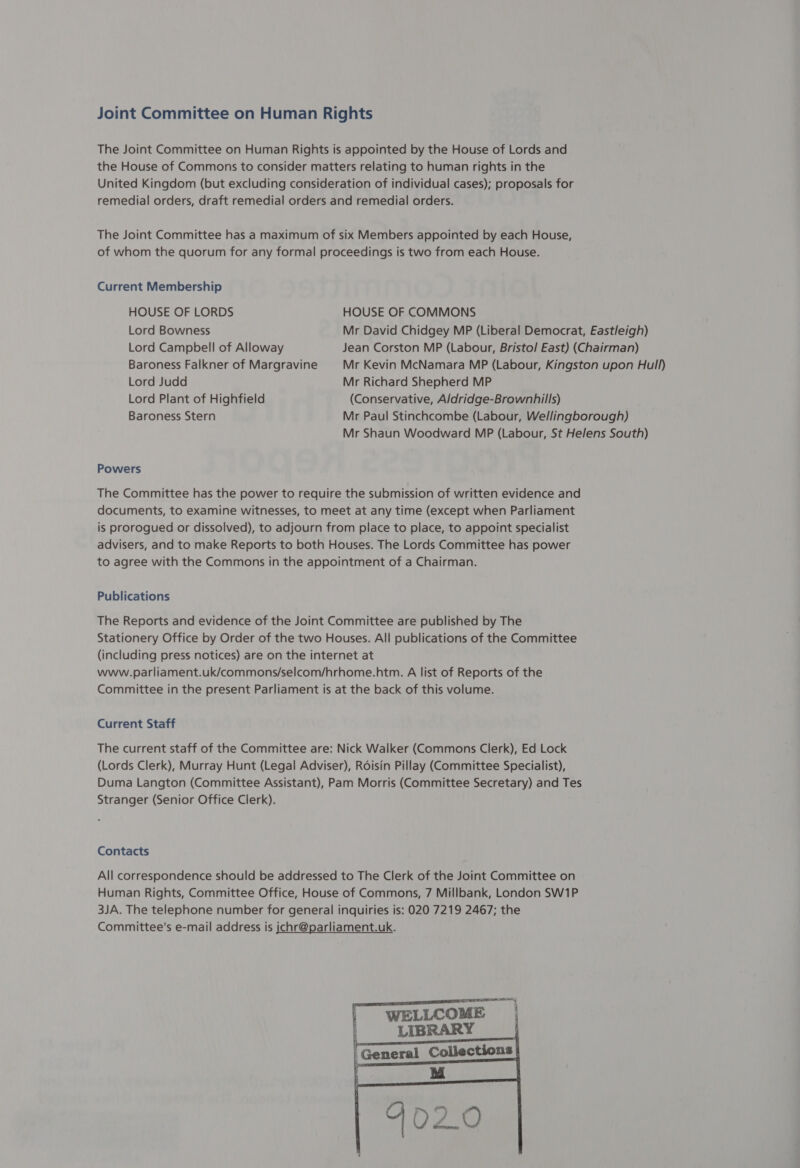 Joint Committee on Human Rights The Joint Committee on Human Rights is appointed by the House of Lords and the House of Commons to consider matters relating to human rights in the United Kingdom (but excluding consideration of individual cases); proposals for remedial orders, draft remedial orders and remedial orders. The Joint Committee has a maximum of six Members appointed by each House, of whom the quorum for any formal proceedings is two from each House. Current Membership HOUSE OF LORDS HOUSE OF COMMONS Lord Bowness Mr David Chidgey MP (Liberal Democrat, Eastleigh) Lord Campbell of Alloway Jean Corston MP (Labour, Bristo/ East) (Chairman) Baroness Falkner of Margravine Mr Kevin McNamara MP (Labour, Kingston upon Hull) Lord Judd Mr Richard Shepherd MP Lord Plant of Highfield (Conservative, Aldridge-Brownhills) Baroness Stern Mr Paul Stinchcombe (Labour, Wellingborough) Mr Shaun Woodward MP (Labour, St Helens South) Powers The Committee has the power to require the submission of written evidence and documents, to examine witnesses, to meet at any time (except when Parliament is prorogued or dissolved), to adjourn from place to place, to appoint specialist advisers, and to make Reports to both Houses. The Lords Committee has power to agree with the Commons in the appointment of a Chairman. Publications The Reports and evidence of the Joint Committee are published by The Stationery Office by Order of the two Houses. All publications of the Committee (including press notices) are on the internet at www.parliament.uk/commons/selcom/hrhome.htm. A list of Reports of the Committee in the present Parliament is at the back of this volume. Current Staff The current staff of the Committee are: Nick Walker (Commons Clerk), Ed Lock (Lords Clerk), Murray Hunt (Legal Adviser), Roisin Pillay (Committee Specialist), Duma Langton (Committee Assistant), Pam Morris (Committee Secretary) and Tes Stranger (Senior Office Clerk). Contacts All correspondence should be addressed to The Clerk of the Joint Committee on Human Rights, Committee Office, House of Commons, 7 Millbank, London SW1P 3JA. The telephone number for general inquiries is: 020 7219 2467; the Committee’s e-mail address is jchr@parliament.uk. 