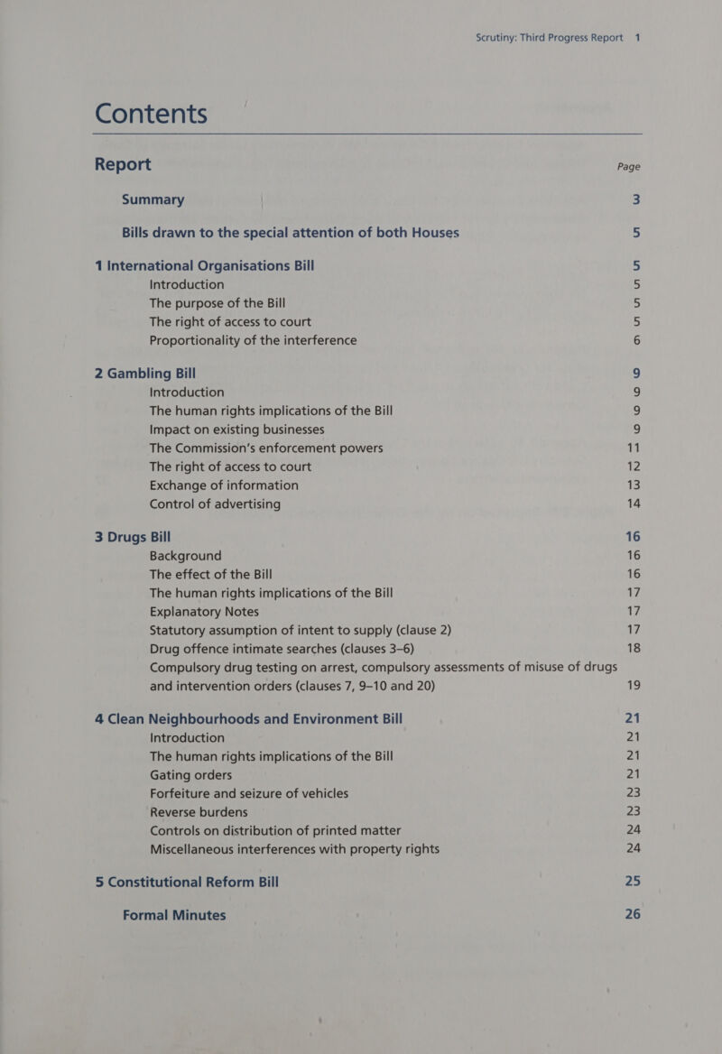 Contents Report Summary Bills drawn to the special attention of both Houses 1 International Organisations Bill Introduction The purpose of the Bill The right of access to court Proportionality of the interference 2 Gambling Bill Introduction The human rights implications of the Bill Impact on existing businesses The Commission’s enforcement powers The right of access to court Exchange of information Control of advertising 3 Drugs Bill Background The effect of the Bill The human rights implications of the Bill Explanatory Notes Statutory assumption of intent to supply (clause 2) Drug offence intimate searches (clauses 3-6) Compulsory drug testing on arrest, compulsory assessments of misuse of drugs and intervention orders (clauses 7, 9-10 and 20) 4 Clean Neighbourhoods and Environment Bill Introduction The human rights implications of the Bill Gating orders Forfeiture and seizure of vehicles Reverse burdens Controls on distribution of printed matter Miscellaneous interferences with property rights 5 Constitutional Reform Bill Page aun um Ui wo oO WO 16 16 16 17 17 17 18 19 21 21 21 21 23 23 24 24 25