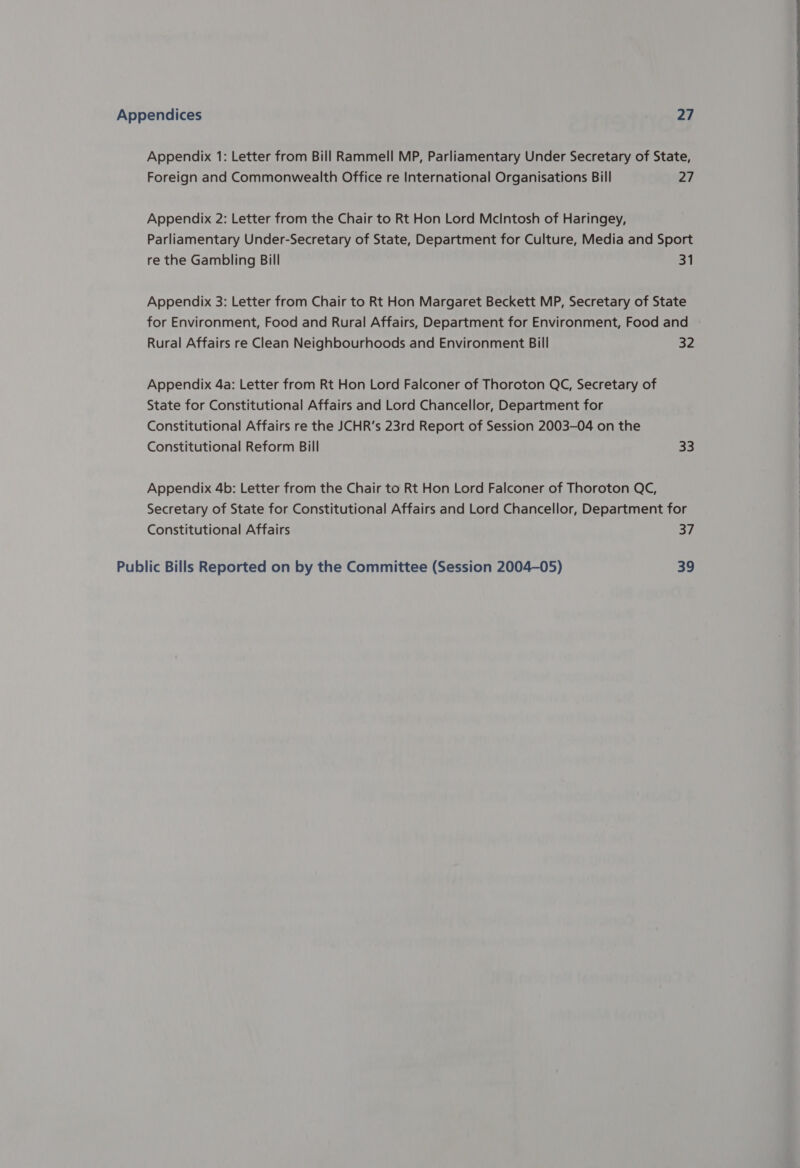 Appendix 1: Letter from Bill Rammell MP, Parliamentary Under Secretary of State, Foreign and Commonwealth Office re International Organisations Bill 27 Appendix 2: Letter from the Chair to Rt Hon Lord Mcintosh of Haringey, Parliamentary Under-Secretary of State, Department for Culture, Media and Sport re the Gambling Bill 31 Appendix 3: Letter from Chair to Rt Hon Margaret Beckett MP, Secretary of State for Environment, Food and Rural Affairs, Department for Environment, Food and Rural Affairs re Clean Neighbourhoods and Environment Bill 32  Appendix 4a: Letter from Rt Hon Lord Falconer of Thoroton QC, Secretary of | State for Constitutional Affairs and Lord Chancellor, Department for Constitutional Affairs re the JCHR’s 23rd Report of Session 2003-04 on the | Constitutional Reform Bill 33 Appendix 4b: Letter from the Chair to Rt Hon Lord Falconer of Thoroton QC, | Secretary of State for Constitutional Affairs and Lord Chancellor, Department for : Constitutional Affairs 37 | Public Bills Reported on by the Committee (Session 2004-05) 39