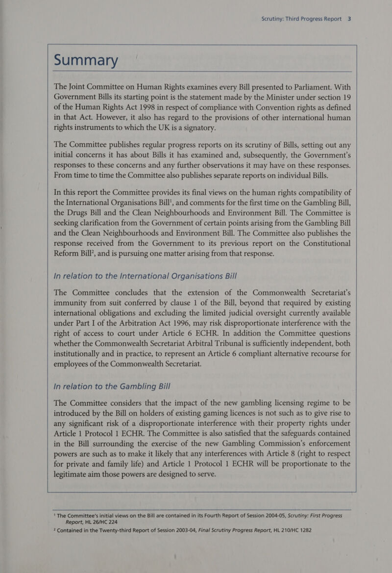 The Joint Committee on Human Rights examines every Bill presented to Parliament. With Government Bills its starting point is the statement made by the Minister under section 19 of the Human Rights Act 1998 in respect of compliance with Convention rights as defined in that Act. However, it also has regard to the provisions of other international human rights instruments to which the UK is a signatory. The Committee publishes regular progress reports on its scrutiny of Bills, setting out any initial concerns it has about Bills it has examined and, subsequently, the Government’s responses to these concerns and any further observations it may have on these responses. From time to time the Committee also publishes separate reports on individual Bills. In this report the Committee provides its final views on the human rights compatibility of the International Organisations Bill’, and comments for the first time on the Gambling Bill, the Drugs Bill and the Clean Neighbourhoods and Environment Bill. The Committee is seeking clarification from the Government of certain points arising from the Gambling Bill and the Clean Neighbourhoods and Environment Bill. The Committee also publishes the response received from the Government to its previous report on the Constitutional Reform Bill’, and is pursuing one matter arising from that response. In relation to the International Organisations Bill The Committee concludes that the extension of the Commonwealth Secretariat’s immunity from suit conferred by clause 1 of the Bill, beyond that required by existing international obligations and excluding the limited judicial oversight currently available under Part I of the Arbitration Act 1996, may risk disproportionate interference with the right of access to court under Article 6 ECHR. In addition the Committee questions whether the Commonwealth Secretariat Arbitral Tribunal is sufficiently independent, both institutionally and in practice, to represent an Article 6 compliant alternative recourse for employees of the Commonwealth Secretariat. In relation to the Gambling Bill The Committee considers that the impact of the new gambling licensing regime to be introduced by the Bill on holders of existing gaming licences is not such as to give rise to any significant risk of a disproportionate interference with their property rights under Article 1 Protocol 1 ECHR. The Committee is also satisfied that the safeguards contained in the Bill surrounding the exercise of the new Gambling Commission’s enforcement powers are such as to make it likely that any interferences with Article 8 (right to respect for private and family life) and Article 1 Protocol 1 ECHR will be proportionate to the legitimate aim those powers are designed to serve.  1 The Committee’s initial views on the Bill are contained in its Fourth Report of Session 2004-05, Scrutiny: First Progress Report, HL 26/HC 224 2 Contained in the Twenty-third Report of Session 2003-04, Final Scrutiny Progress Report, HL 210/HC 1282