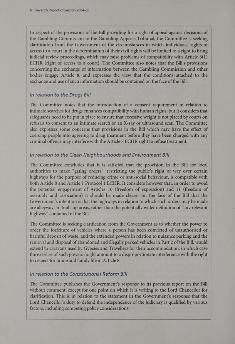 In respect of the provisions of the Bill providing for a right of appeal against decisions of the Gambling Commission to the Gambling Appeals Tribunal, the Committee is seeking clarification from the Government of the circumstances in which individuals’ rights of access to a court in the determination of their civil rights will be limited to a right to bring judicial review proceedings, which may raise problems of compatibility with Article 6(1) ECHR (right of access to a court). The Committee also notes that the Bill’s provisions concerning the exchange of information between the Gambling Commission and other bodies engage Article 8, and expresses the view that the conditions attached to the exchange and use of such information should be contained on the face of the Bill. In relation to the Drugs Bill In relation to the Clean Neighbourhoods and Environment Bill The Committee concludes that it is satisfied that the provision in the Bill for local authorities to make “gating orders”, restricting the public’s right of way over certain highways for the purpose of reducing crime or anti-social behaviour, is compatible with both Article 8 and Article 1 Protocol 1 ECHR. It considers however that, in order to avoid the potential engagement of Articles 10 (freedom of expression) and 11 (freedom of assembly and association) it should be made clearer on the face of the Bill that the Government’s intention is that the highways in relation to which such orders may be made are alleyways in built-up areas, rather than the potentially wider definition of “any relevant highway” contained in the Bill. The Committee is seeking clarification from the Government as to whether the power to order the forfeiture of vehicles where a person has been convicted of unauthorised or harmful deposit of waste, and the extended powers in relation to nuisance parking and the removal and disposal of abandoned and illegally parked vehicles in Part 2 of the Bill, would extend to caravans used by Gypsies and Travellers for their accommodation, in which case the exercise of such powers might amount to a disproportionate interference with the right to respect for home and family life in Article 8. In relation to the Constitutional Reform Bill The Committee publishes the Government’s response to its previous report on the Bill without comment, except for one point on which it is writing to the Lord Chancellor for clarification. This is in relation to the statement in the Government's response that the Lord Chancellor’s duty to defend the independence of the judiciary is qualified by various factors, including competing policy considerations. 