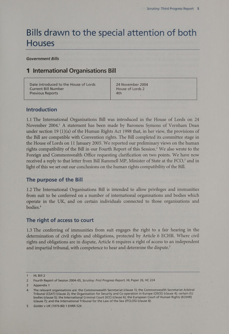 Bills drawn to the special attention of both Houses Government Bills 1 International Organisations Bill Date introduced to the House of Lords 24 November 2004  Introduction 1.1 The International Organisations Bill was introduced in the House of Lords on 24 November 2004.' A statement has been made by Baroness Symons of Vernham Dean under section 19 (1)(a) of the Human Rights Act 1998 that, in her view, the provisions of the Bill are compatible with Convention rights. The Bill completed its committee stage in the House of Lords on 11 January 2005. We reported our preliminary views on the human rights compatibility of the Bill in our Fourth Report of this Session.” We also wrote to the Foreign and Commonwealth Office requesting clarification on two points. We have now received a reply to that letter from Bill Rammell MP, Minister of State at the FCO,’ and in light of this we set out our conclusions on the human rights compatibility of the Bill. The purpose of the Bill 1.2 The International Organisations Bill is intended to allow privileges and immunities from suit to be conferred on a number of international organisations and bodies which operate in the UK, and on certain individuals connected to those organisations and bodies.* The right of access to court 1.3 The conferring of immunities from suit engages the right to a fair hearing in the determination of civil rights and obligations, protected by Article 6 ECHR. Where civil rights and obligations are in dispute, Article 6 requires a right of access to an independent and impartial tribunal, with competence to hear and determine the dispute.’ HL Bill 2 Fourth Report of Session 2004-05, Scrutiny: First Progress Report, HL Paper 26, HC 224 Appendix 1 The relevant organisations are: the Commonwealth Secretariat (clause 1); the Commonwealth Secretariat Arbitral Tribunal (CSAT) (clause 2); the Organisation for Security and Co-operation in Europe (OSCE) (clause 4); certain EU bodies (clause 5); the International Criminal Court (ICC) (clause 6); the European Court of Human Rights (ECtHR) (clause 7); and the International Tribunal for the Law of the Sea (ITCLOS) (clause 8). 5 Golder v UK (1979-80) 1 EHRR 524 hWN =