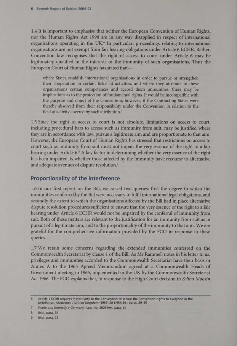 1.4 It is important to emphasise that neither the European Convention of Human Rights, nor the Human Rights Act 1998 are in any way disapplied in respect of international organisations operating in the UK.° In particular, proceedings relating to international organisations are not exempt from fair hearing obligations under Article 6 ECHR. Rather, Convention law recognises that the right of access to court under Article 6 may be legitimately qualified in the interests of the immunity of such organisations. Thus the European Court of Human Rights has stated that— where States establish international organisations in order to pursue or strengthen their cooperation in certain fields of activities, and where they attribute to these organisations certain competences and accord them immunities, there may be implications as to the protection of fundamental rights. It would be incompatible with the purpose and object of the Convention, however, if the Contracting States were thereby absolved from their responsibility under the Convention in relation to the field of activity covered by such attribution.’ 1.5 Since the right of access to court is not absolute, limitations on access to court, including procedural bars to access such as immunity from suit, may be justified where they are in accordance with law, pursue a legitimate aim and are proportionate to that aim. However, the European Court of Human Rights has stressed that restrictions on access to court such as immunity from suit must not impair the very essence of the right to a fair hearing under Article 6.° A key factor in determining whether the very essence of the right has been impaired, is whether those affected by the immunity have recourse to alternative and adequate avenues of dispute resolution.’ Proportionality of the interference 1.6 In our first report on the Bill, we raised two queries: first the degree to which the immunities conferred by the Bill were necessary to fulfil international legal obligations, and secondly the extent to which the organisations affected by the Bill had in place alternative dispute resolution procedures sufficient to ensure that the very essence of the right to a fair hearing under Article 6 ECHR would not be impaired by the conferral of immunity from suit. Both of these matters are relevant to the justification for an immunity from suit as in pursuit of a legitimate aim, and to the proportionality of the immunity to that aim. We are grateful for the comprehensive information provided by the FCO in response to these queries. 1.7 We retain some concerns regarding the extended immunities conferred on the Commonwealth Secretariat by clause 1 of the Bill. As Mr Rammell notes in his letter to us, privileges and immunities accorded to the Commonwealth Secretariat have their basis in Annex A to the 1965 Agreed Memorandum agreed at a Commonwealth Heads of Government meeting in 1965, implemented in the UK by the Commonwealth Secretariat Act 1966. The FCO explains that, in response to the High Court decision in Selina Mohsin 6 Article 1 ECHR requires States Party to the Convention to secure the Convention rights to everyone in the jurisdiction. Matthews v United Kingdom (1999) 28 EHRR 361 paras. 29-35 Waite and Kennedy v Germany, App. No. 26083/94, para. 67 8 _ ibid., para. 59 ibid., para. 73