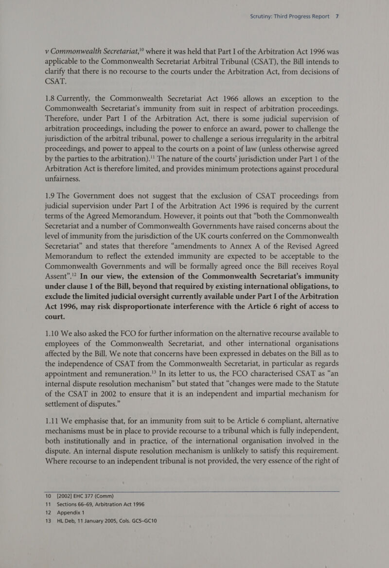 v Commonwealth Secretariat,’ where it was held that Part I of the Arbitration Act 1996 was applicable to the Commonwealth Secretariat Arbitral Tribunal (CSAT), the Bill intends to clarify that there is no recourse to the courts under the Arbitration Act, from decisions of CSAT. 1.8 Currently, the Commonwealth Secretariat Act 1966 allows an exception to the Commonwealth Secretariat’s immunity from suit in respect of arbitration proceedings. Therefore, under Part I of the Arbitration Act, there is some judicial supervision of arbitration proceedings, including the power to enforce an award, power to challenge the jurisdiction of the arbitral tribunal, power to challenge a serious irregularity in the arbitral proceedings, and power to appeal to the courts on a point of law (unless otherwise agreed by the parties to the arbitration).'' The nature of the courts’ jurisdiction under Part 1 of the Arbitration Act is therefore limited, and provides minimum protections against procedural unfairness. 1.9 The Government does not suggest that the exclusion of CSAT proceedings from judicial supervision under Part I of the Arbitration Act 1996 is required by the current terms of the Agreed Memorandum. However, it points out that “both the Commonwealth Secretariat and a number of Commonwealth Governments have raised concerns about the level of immunity from the jurisdiction of the UK courts conferred on the Commonwealth Secretariat” and states that therefore “amendments to Annex A of the Revised Agreed Memorandum to reflect the extended immunity are expected to be acceptable to the Commonwealth Governments and will be formally agreed once the Bill receives Royal Assent’.'* In our view, the extension of the Commonwealth Secretariat’s immunity under clause 1 of the Bill, beyond that required by existing international obligations, to exclude the limited judicial oversight currently available under Part I of the Arbitration Act 1996, may risk disproportionate interference with the Article 6 right of access to court. 1.10 We also asked the FCO for further information on the alternative recourse available to employees of the Commonwealth Secretariat, and other international organisations affected by the Bill. We note that concerns have been expressed in debates on the Bill as to the independence of CSAT from the Commonwealth Secretariat, in particular as regards appointment and remuneration. In its letter to us, the FCO characterised CSAT as “an internal dispute resolution mechanism” but stated that “changes were made to the Statute of the CSAT in 2002 to ensure that it is an independent and impartial mechanism for settlement of disputes.” 1.11 We emphasise that, for an immunity from suit to be Article 6 compliant, alternative mechanisms must be in place to provide recourse to a tribunal which is fully independent, both institutionally and in practice, of the international organisation involved in the dispute. An internal dispute resolution mechanism is unlikely to satisfy this requirement. Where recourse to an independent tribunal is not provided, the very essence of the right of 10 [2002] EHC 377 (Comm) 11 Sections 66-69, Arbitration Act 1996 12 Appendix 1 13 HL Deb, 11 January 2005, Cols. GC5-GC10