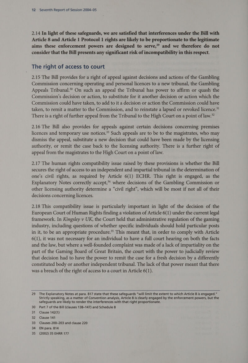 2.14 In light of these safeguards, we are satisfied that interferences under the Bill with Article 8 and Article 1 Protocol 1 rights are likely to be proportionate to the legitimate aims these enforcement powers are designed to serve,” and we therefore do not consider that the Bill presents any significant risk of incompatibility in this respect. The right of access to court 2.15 The Bill provides for a right of appeal against decisions and actions of the Gambling Commission concerning operating and personal licences to a new tribunal, the Gambling Appeals Tribunal.*? On such an appeal the Tribunal has power to affirm or quash the Commission’s decision or action, to substitute for it another decision or action which the Commission could have taken, to add to it a decision or action the Commission could have taken, to remit a matter to the Commission, and to reinstate a lapsed or revoked licence.” There is a right of further appeal from the Tribunal to the High Court on a point of law.” 2.16 The Bill also provides for appeals against certain decisions concerning premises licences and temporary use notices.*? Such appeals are to be to the magistrates, who may dismiss the appeal, substitute a new decision that could have been made by the licensing authority, or remit the case back to the licensing authority. There is a further right of appeal from the magistrates to the High Court on a point of law. 2.17 The human rights compatibility issue raised by these provisions is whether the Bill secures the right of access to an independent and impartial tribunal in the determination of one’s civil rights, as required by Article 6(1) ECHR. This right is engaged, as the Explanatory Notes correctly accept,** where decisions of the Gambling Commission or other licensing authority determine a “civil right”, which will be most if not all of their decisions concerning licences. 2.18 This compatibility issue is particularly important in light of the decision of the European Court of Human Rights finding a violation of Article 6(1) under the current legal framework. In Kingsley v UK, the Court held that administrative regulation of the gaming industry, including questions of whether specific individuals should hold particular posts in it, to be an appropriate procedure. This meant that, in order to comply with Article 6(1), it was not necessary for an individual to have a full court hearing on both the facts and the law, but where a well-founded complaint was made of a lack of impartiality on the part of the Gaming Board of Great Britain, the court with the power to judicially review that decision had to have the power to remit the case for a fresh decision by a differently constituted body or another independent tribunal. The lack of that power meant that there was a breach of the right of access to a court in Article 6(1). 29 The Explanatory Notes at para. 817 state that these safeguards “will limit the extent to which Article 8 is engaged.” Strictly speaking, as a matter of Convention analysis, Article 8 is clearly engaged by the enforcement powers, but the safeguards are likely to render the interferences with that right proportionate. 30 Part 7 of the Bill (clauses 138-147) and Schedule 8 31 Clause 142(1) 32 Clause 141 33 Clauses 200-203 and clause 220 34 EN para. 814 35 (2002) 35 EHRR 177