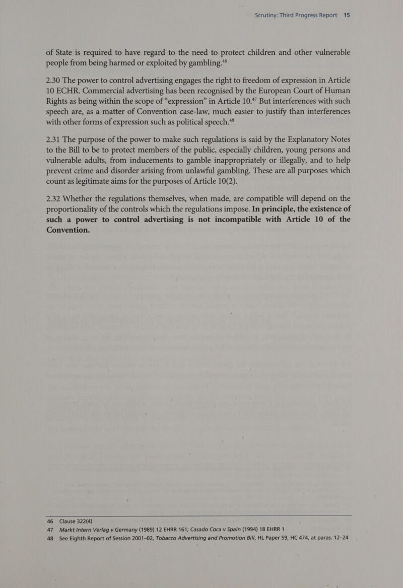 of State is required to have regard to the need to protect children and other vulnerable people from being harmed or exploited by gambling.” 2.30 The power to control advertising engages the right to freedom of expression in Article 10 ECHR. Commercial advertising has been recognised by the European Court of Human Rights as being within the scope of “expression” in Article 10.” But interferences with such speech are, as a matter of Convention case-law, much easier to justify than interferences with other forms of expression such as political speech. 2.31 The purpose of the power to make such regulations is said by the Explanatory Notes to the Bill to be to protect members of the public, especially children, young persons and vulnerable adults, from inducements to gamble inappropriately or illegally, and to help prevent crime and disorder arising from unlawful gambling. These are all purposes which count as legitimate aims for the purposes of Article 10(2). 2.32 Whether the regulations themselves, when made, are compatible will depend on the proportionality of the controls which the regulations impose. In principle, the existence of such a power to control advertising is not incompatible with Article 10 of the Convention. 46 Clause 322(4) 47 Markt Intern Verlag v Germany (1989) 12 EHRR 161; Casado Coca v Spain (1994) 18 EHRR 1 48 See Eighth Report of Session 2001-02, Tobacco Advertising and Promotion Bill, HL Paper 59, HC 474, at paras. 12-24
