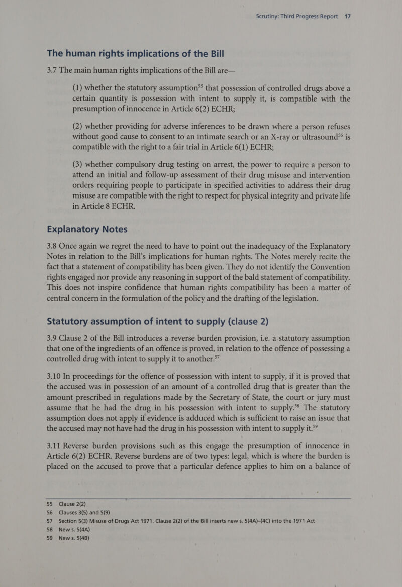 The human rights implications of the Bill 3.7 The main human rights implications of the Bill are— (1) whether the statutory assumption® that possession of controlled drugs above a certain quantity is possession with intent to supply it, is compatible with the presumption of innocence in Article 6(2) ECHR; (2) whether providing for adverse inferences to be drawn where a person refuses without good cause to consent to an intimate search or an X-ray or ultrasound® is compatible with the right to a fair trial in Article 6(1) ECHR; (3) whether compulsory drug testing on arrest, the power to require a person to attend an initial and follow-up assessment of their drug misuse and intervention orders requiring people to participate in specified activities to address their drug misuse are compatible with the right to respect for physical integrity and private life in Article 8 ECHR. Explanatory Notes 3.8 Once again we regret the need to have to point out the inadequacy of the Explanatory Notes in relation to the Bill’s implications for human rights. The Notes merely recite the fact that a statement of compatibility has been given. They do not identify the Convention rights engaged nor provide any reasoning in support of the bald statement of compatibility. This does not inspire confidence that human rights compatibility has been a matter of central concern in the formulation of the policy and the drafting of the legislation. Statutory assumption of intent to supply (clause 2) 3.9 Clause 2 of the Bill introduces a reverse burden provision, i.e. a statutory assumption that one of the ingredients of an offence is proved, in relation to the offence of possessing a controlled drug with intent to supply it to another.” 3.10 In proceedings for the offence of possession with intent to supply, if it is proved that the accused was in possession of an amount of a controlled drug that is greater than the amount prescribed in regulations made by the Secretary of State, the court or jury must assume that he had the drug in his possession with intent to supply.** The statutory assumption does not apply if evidence is adduced which is sufficient to raise an issue that the accused may not have had the drug in his possession with intent to supply it.” 3.11 Reverse burden provisions such as this engage the presumption of innocence in Article 6(2) ECHR. Reverse burdens are of two types: legal, which is where the burden is placed on the accused to prove that a particular defence applies to him on a balance of 55 Clause 2(2) 56 Clauses 3(5) and 5(9) 57. Section 5(3) Misuse of Drugs Act 1971. Clause 2(2) of the Bill inserts new s. 5(4A)-(4C) into the 1971 Act 58 News. 5(4A) 59 News. 5(4B)