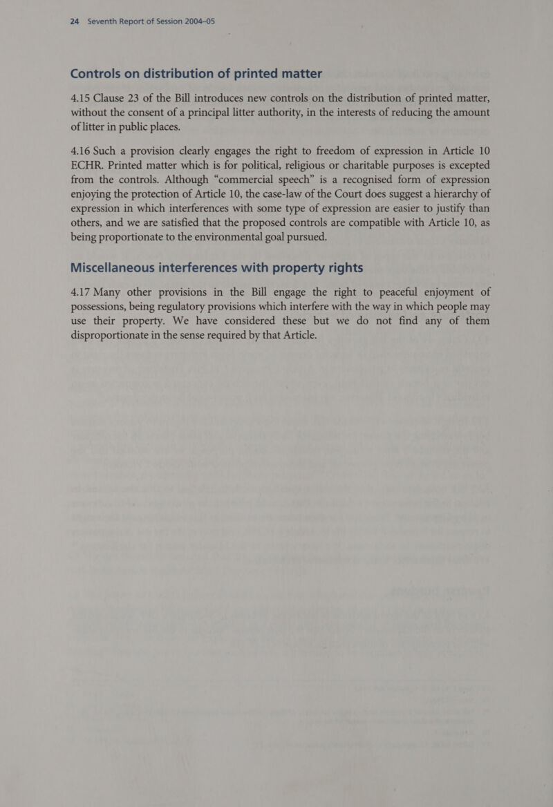 Controls on distribution of printed matter 4.15 Clause 23 of the Bill introduces new controls on the distribution of printed matter, without the consent of a principal litter authority, in the interests of reducing the amount of litter in public places. 4.16 Such a provision clearly engages the right to freedom of expression in Article 10 ECHR. Printed matter which is for political, religious or charitable purposes is excepted from the controls. Although “commercial speech” is a recognised form of expression enjoying the protection of Article 10, the case-law of the Court does suggest a hierarchy of expression in which interferences with some type of expression are easier to justify than others, and we are satisfied that the proposed controls are compatible with Article 10, as being proportionate to the environmental goal pursued. Miscellaneous interferences with property rights 4.17 Many other provisions in the Bill engage the right to peaceful enjoyment of possessions, being regulatory provisions which interfere with the way in which people may use their property. We have considered these but we do not find any of them disproportionate in the sense required by that Article.