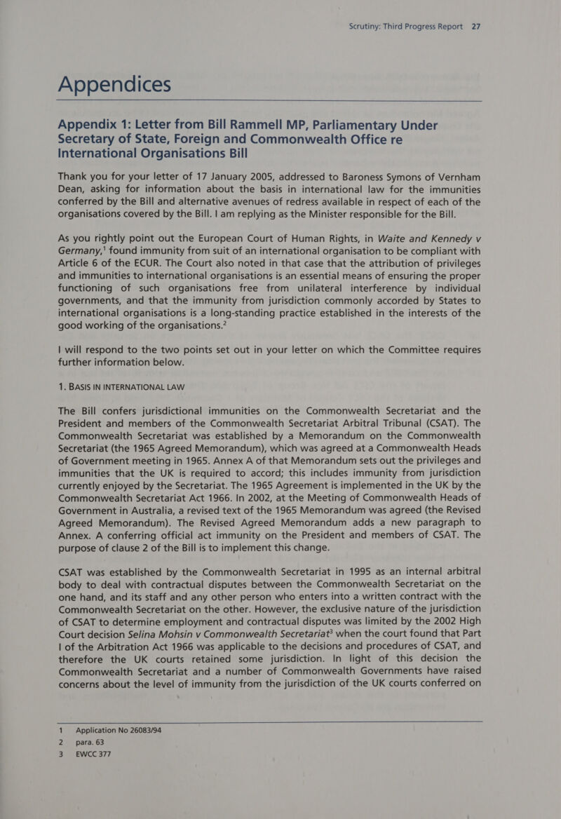 Appendices Appendix 1: Letter from Bill Rammell MP, Parliamentary Under Secretary of State, Foreign and Commonwealth Office re International Organisations Bill Thank you for your letter of 17 January 2005, addressed to Baroness Symons of Vernham Dean, asking for information about the basis in international law for the immunities conferred by the Bill and alternative avenues of redress available in respect of each of the organisations covered by the Bill. | am replying as the Minister responsible for the Bill. As you rightly point out the European Court of Human Rights, in Waite and Kennedy v Germany,' found immunity from suit of an international organisation to be compliant with Article 6 of the ECUR. The Court also noted in that case that the attribution of privileges and immunities to international organisations is an essential means of ensuring the proper functioning of such organisations free from unilateral interference by individual governments, and that the immunity from jurisdiction commonly accorded by States to international organisations is a long-standing practice established in the interests of the good working of the organisations.’ | will respond to the two points set out in your letter on which the Committee requires further information below. 1. BASIS IN INTERNATIONAL LAW The Bill confers jurisdictional immunities on the Commonwealth Secretariat and the President and members of the Commonwealth Secretariat Arbitral Tribunal (CSAT). The Commonwealth Secretariat was established by a Memorandum on the Commonwealth Secretariat (the 1965 Agreed Memorandum), which was agreed at a Commonwealth Heads of Government meeting in 1965. Annex A of that Memorandum sets out the privileges and immunities that the UK is required to accord; this includes immunity from jurisdiction currently enjoyed by the Secretariat. The 1965 Agreement is implemented in the UK by the Commonwealth Secretariat Act 1966. In 2002, at the Meeting of Commonwealth Heads of Government in Australia, a revised text of the 1965 Memorandum was agreed (the Revised Agreed Memorandum). The Revised Agreed Memorandum adds a new paragraph to Annex. A conferring official act immunity on the President and members of CSAT. The purpose of clause 2 of the Bill is to implement this change. CSAT was established by the Commonwealth Secretariat in 1995 as an internal arbitral body to deal with contractual disputes between the Commonwealth Secretariat on the one hand, and its staff and any other person who enters into a written contract with the Commonwealth Secretariat on the other. However, the exclusive nature of the jurisdiction of CSAT to determine employment and contractual disputes was limited by the 2002 High Court decision Selina Mohsin v Commonwealth Secretariat? when the court found that Part | of the Arbitration Act 1966 was applicable to the decisions and procedures of CSAT, and therefore the UK courts retained some jurisdiction. In light of this decision the Commonwealth Secretariat and a number of Commonwealth Governments have raised concerns about the level of immunity from the jurisdiction of the UK courts conferred on  1 Application No 26083/94 2 ~—sipara. 63 3). EWCG 377