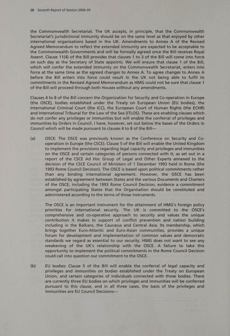 the Commonwealth Secretariat. The UK accepts, in principle, that the Commonwealth Secretariat's jurisdictional immunity should be on the same level as that enjoyed by other international organisations based in the UK. Amendments to Annex A of the Revised Agreed Memorandum to reflect the extended immunity are expected to be acceptable to the Commonwealth Governments and will be formally agreed once the Bill receives Royal Assent. Clause 11(4) of the Bill provides that clauses 1 to 3 of the Bill will come into force on such day as the Secretary of State appoints. We will ensure that clause 1 of the Bill, which will confer the extended immunity on the Commonwealth Secretariat, enters into force at the same time as the agreed changes to Annex A. To agree changes to Annex A before the Bill enters into force could result in the UK not being able to fulfil its commitments in the Revised Agreed Memorandum as HMG could not be sure that clause 1 of the Bill will proceed through both Houses without any amendments. Clauses 4 to 8 of the Bill concern the Organization for Security and Co-operation in Europe (the OSCE), bodies established under the Treaty on European Union (EU bodies), the International Criminal Court (the ICC), the European Court of Human Rights (the ECHR) and International Tribunal for the Law of the Sea (ITLOS). These are enabling clauses which do not confer any privileges or immunities but will enable the conferral of privileges and immunities by Orders in Council. | have, however, set out below the bases of the Orders in Council which will be made pursuant to clauses 4 to 8 of the Bill— (a) OSCE: The OSCE was previously known as the Conference on Security and Co- operation in Europe (the CSCE). Clause 5 of the Bill will enable the United Kingdom to implement the provisions regarding legal capacity and privileges and immunities on the OSCE and certain categories of persons connected with it, as set out in a report of the CSCE Ad Hoc Group of Legal and Other Experts annexed to the decision of the CSCE Council of Ministers of 1 December 1993 held in Rome (the 1993 Rome Council Decision). The OSCE is based upon political commitments rather than any binding international agreement. However, the OSCE has been established by agreement between States and the various Documents and Charters of the OSCE, including the 1993 Rome Council Decision, evidence a commitment amongst participating States that the Organisation should be constituted and administered according to the terms of those instruments. The OSCE is an important instrument for the attainment of HMG's foreign policy priorities for international security. The UK is committed to the OSCE’s comprehensive and co-operative approach to security and values the unique contribution it makes in support of conflict prevention and nation building including in the Balkans, the Caucasus and Central Asia. Its membership, which brings together Euro-Atlantic and Euro-Asian communities, provides a unique forum for development and implementation of common values and democratic standards we regard as essential to our security. HMG does not want to see any weakening of the UK’s relationship with the OSCE. A failure to take this opportunity to implement the political commitments in the Rome Council Decision could call into question our commitment to the OSCE. (b) EU bodies: Clause 5 of the Bill will enable the conferral of legal capacity and privileges and immunities on bodies established under the Treaty on European Union, and certain categories of individuals connected with those bodies. There are currently three EU bodies on which privileges and immunities will be conferred pursuant to this clause, and in all three cases, the basis of the privileges and immunities are EU Council Decisions—