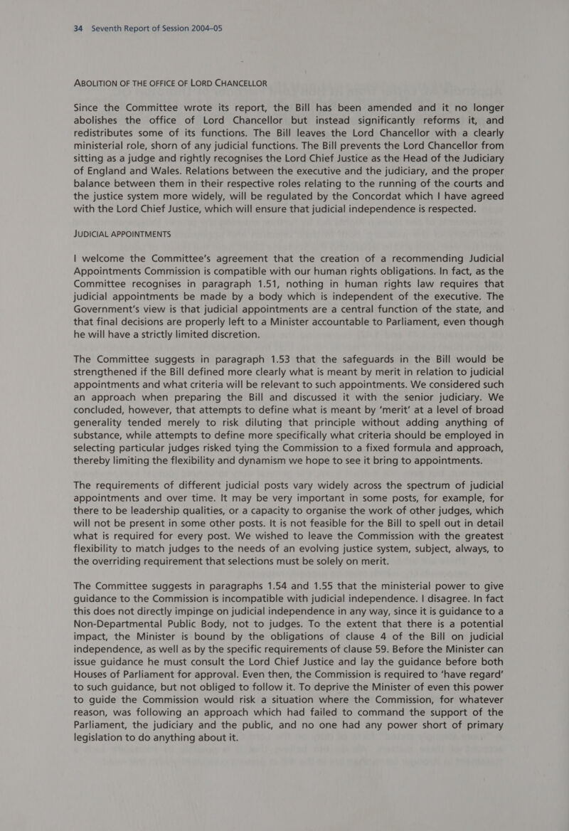 ABOLITION OF THE OFFICE OF LORD CHANCELLOR Since the Committee wrote its report, the Bill has been amended and it no longer abolishes the office of Lord Chancellor but instead significantly reforms it, and redistributes some of its functions. The Bill leaves the Lord Chancellor with a clearly ministerial role, shorn of any judicial functions. The Bill prevents the Lord Chancellor from sitting as a judge and rightly recognises the Lord Chief Justice as the Head of the Judiciary of England and Wales. Relations between the executive and the judiciary, and the proper balance between them in their respective roles relating to the running of the courts and the justice system more widely, will be regulated by the Concordat which | have agreed with the Lord Chief Justice, which will ensure that judicial independence is respected. JUDICIAL APPOINTMENTS | welcome the Committee’s agreement that the creation of a recommending Judicial Appointments Commission is compatible with our human rights obligations. In fact, as the Committee recognises in paragraph 1.51, nothing in human rights law requires that judicial appointments be made by a body which is independent of the executive. The Government's view is that judicial appointments are a central function of the state, and that final decisions are properly left to a Minister accountable to Parliament, even though he will have a strictly limited discretion. The Committee suggests in paragraph 1.53 that the safeguards in the Bill would be strengthened if the Bill defined more clearly what is meant by merit in relation to judicial appointments and what criteria will be relevant to such appointments. We considered such an approach when preparing the Bill and discussed it with the senior judiciary. We concluded, however, that attempts to define what is meant by ‘merit’ at a level of broad generality tended merely to risk diluting that principle without adding anything of substance, while attempts to define more specifically what criteria should be employed in selecting particular judges risked tying the Commission to a fixed formula and approach, thereby limiting the flexibility and dynamism we hope to see it bring to appointments. The requirements of different judicial posts vary widely across the spectrum of judicial appointments and over time. It may be very important in some posts, for example, for there to be leadership qualities, or a capacity to organise the work of other judges, which will not be present in some other posts. It is not feasible for the Bill to spell out in detail what is required for every post. We wished to leave the Commission with the greatest flexibility to match judges to the needs of an evolving justice system, subject, always, to the overriding requirement that selections must be solely on merit. The Committee suggests in paragraphs 1.54 and 1.55 that the ministerial power to give guidance to the Commission is incompatible with judicial independence. | disagree. In fact this does not directly impinge on judicial independence in any way, since it is guidance to a Non-Departmental Public Body, not to judges. To the extent that there is a potential impact, the Minister is bound by the obligations of clause 4 of the Bill on judicial independence, as well as by the specific requirements of clause 59. Before the Minister can issue guidance he must consult the Lord Chief Justice and lay the guidance before both Houses of Parliament for approval. Even then, the Commission is required to ‘have regard’ to such guidance, but not obliged to follow it. To deprive the Minister of even this power to guide the Commission would risk a situation where the Commission, for whatever reason, was following an approach which had failed to command the support of the Parliament, the judiciary and the public, and no one had any power short of primary legislation to do anything about it.