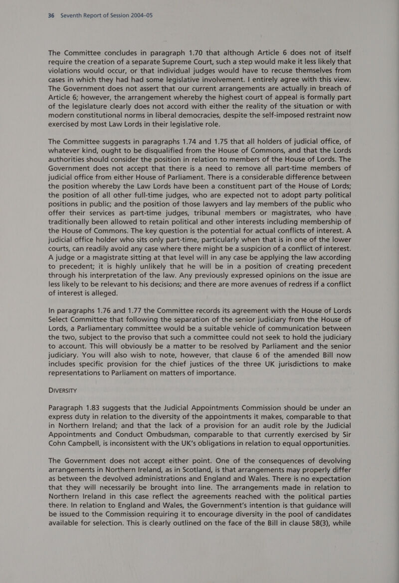 The Committee concludes in paragraph 1.70 that although Article 6 does not of itself require the creation of a separate Supreme Court, such a step would make it less likely that violations would occur, or that individual judges would have to recuse themselves from cases in which they had had some legislative involvement. | entirely agree with this view. The Government does not assert that our current arrangements are actually in breach of Article 6; however, the arrangement whereby the highest court of appeal is formally part of the legislature clearly does not accord with either the reality of the situation or with modern constitutional norms in liberal democracies, despite the self-imposed restraint now exercised by most Law Lords in their legislative role. The Committee suggests in paragraphs 1.74 and 1.75 that all holders of judicial office, of whatever kind, ought to be disqualified from the House of Commons, and that the Lords authorities should consider the position in relation to members of the House of Lords. The Government does not accept that there is a need to remove all part-time members of judicial office from either House of Parliament. There is a considerable difference between the position whereby the Law Lords have been a constituent part of the House of Lords; the position of all other full-time judges, who are expected not to adopt party political positions in public; and the position of those lawyers and lay members of the public who offer their services as part-time judges, tribunal members or magistrates, who have traditionally been allowed to retain political and other interests including membership of the House of Commons. The key question is the potential for actual conflicts of interest. A judicial office holder who sits only part-time, particularly when that is in one of the lower courts, can readily avoid any case where there might be a suspicion of a conflict of interest. A judge or a magistrate sitting at that level will in any case be applying the law according to precedent; it is highly unlikely that he will be in a position of creating precedent through his interpretation of the law. Any previously expressed opinions on the issue are less likely to be relevant to his decisions; and there are more avenues of redress if a conflict of interest is alleged. In paragraphs 1.76 and 1.77 the Committee records its agreement with the House of Lords Select Committee that following the separation of the senior judiciary from the House of Lords, a Parliamentary committee would be a suitable vehicle of communication between the two, subject to the proviso that such a committee could not seek to hold the judiciary to account. This will obviously be a matter to be resolved by Parliament and the senior judiciary. You will also wish to note, however, that clause 6 of the amended Bill now includes specific provision for the chief justices of the three UK jurisdictions to make representations to Parliament on matters of importance. DIVERSITY Paragraph 1.83 suggests that the Judicial Appointments Commission should be under an express duty in relation to the diversity of the appointments it makes, comparable to that in Northern Ireland; and that the lack of a provision for an audit role by the Judicial Appointments and Conduct Ombudsman, comparable to that currently exercised by Sir Cohn Campbell, is inconsistent with the UK’s obligations in relation to equal opportunities. The Government does not accept either point. One of the consequences of devolving arrangements in Northern Ireland, as in Scotland, is that arrangements may properly differ as between the devolved administrations and England and Wales. There is no expectation that they will necessarily be brought into line. The arrangements made in relation to Northern Ireland in this case reflect the agreements reached with the political parties there. In relation to England and Wales, the Government'’s intention is that guidance will be issued to the Commission requiring it to encourage diversity in the pool of candidates available for selection. This is clearly outlined on the face of the Bill in clause 58(3), while