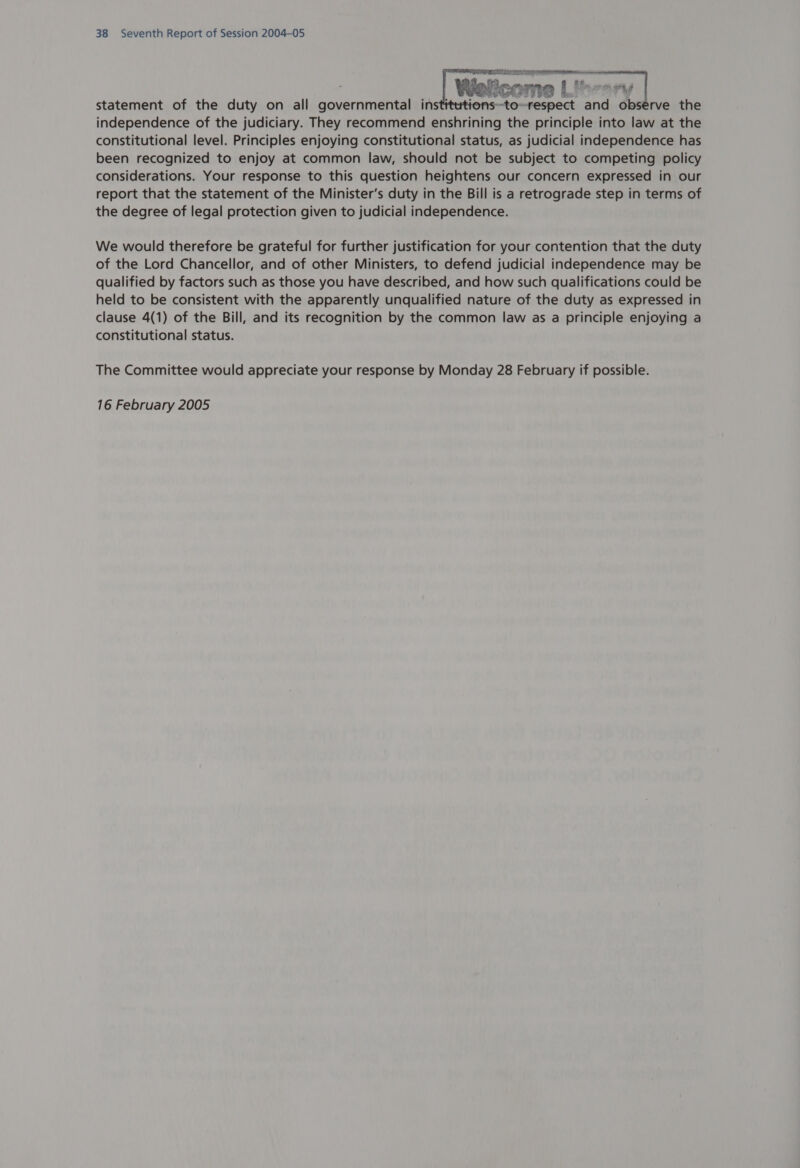 LATION he BRU) Mea statement of the duty on all governmental insti Wert ~to- me Lt and observe the independence of the judiciary. They recommend enshrining the principle into law at the constitutional level. Principles enjoying constitutional status, as judicial independence has been recognized to enjoy at common law, should not be subject to competing policy considerations. Your response to this question heightens our concern expressed in our report that the statement of the Minister’s duty in the Bill is a retrograde step in terms of the degree of legal protection given to judicial independence.   We would therefore be grateful for further justification for your contention that the duty of the Lord Chancellor, and of other Ministers, to defend judicial independence may be qualified by factors such as those you have described, and how such qualifications could be held to be consistent with the apparently unqualified nature of the duty as expressed in clause 4(1) of the Bill, and its recognition by the common law as a principle enjoying a constitutional status. The Committee would appreciate your response by Monday 28 February if possible.