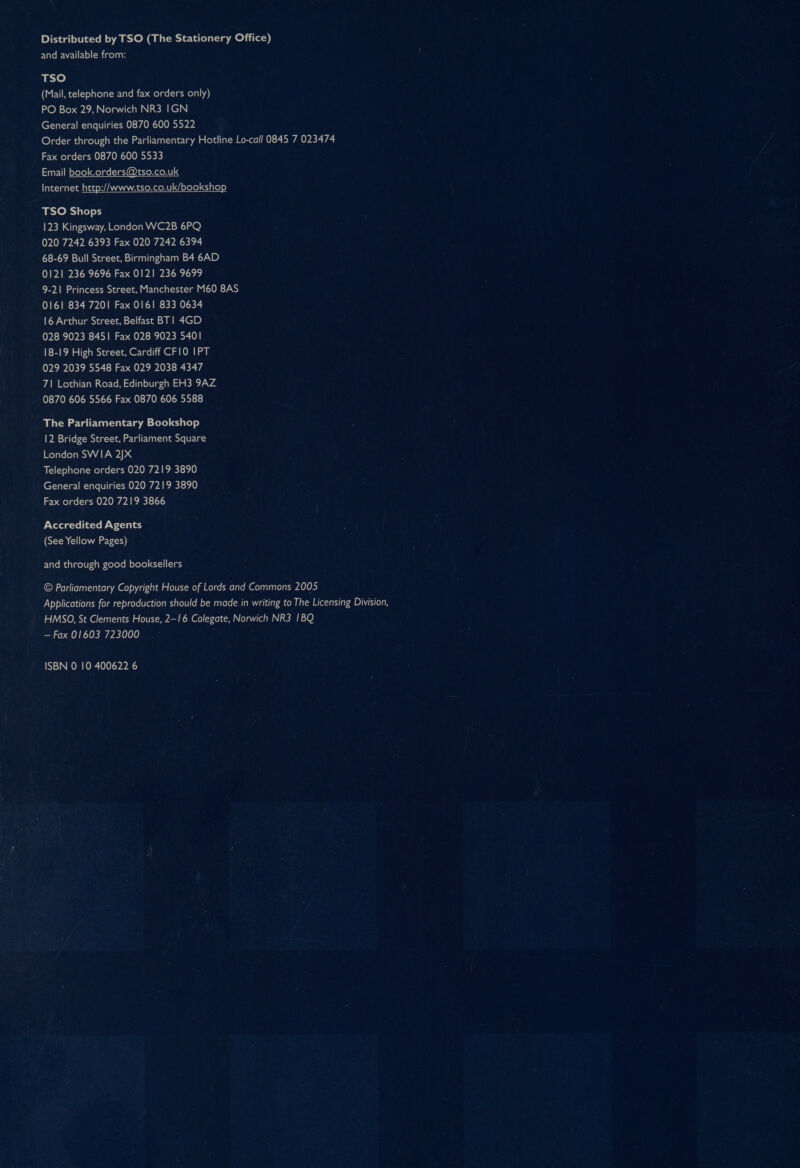Distributed by TSO (The Stationery Office) and available from: TSO (Mail, telephone and fax orders only) PO Box 29, Norwich NR3 IGN General enquiries 0870 600 5522 Order through the Parliamentary Hotline Lo-call 0845 7 023474 Fax orders 0870 600 5533 Email book.orders@tso.co.uk Internet http://www.tso.co.uk/bookshop TSO Shops 123 Kingsway, London WC2B 6PQ 020 7242 6393 Fax 020 7242 6394 68-69 Bull Street, Birmingham B4 6AD 0121 236 9696 Fax 0121 236 9699 9-21 Princess Street, Manchester M60 8AS 0161 834 7201 Fax 0161 833 0634 16 Arthur Street, Belfast BT| 4GD 028 9023 8451 Fax 028 9023 5401 18-19 High Street, Cardiff CF10 IPT 029 2039 5548 Fax 029 2038 4347 71 Lothian Road, Edinburgh EH3 9AZ 0870 606 5566 Fax 0870 606 5588 The Parliamentary Bookshop 12 Bridge Street, Parliament Square London SWIA 2JX Telephone orders 020 7219 3890 General enquiries 020 7219 3890 Fax orders 020 7219 3866 Accredited Agents (See Yellow Pages) and through good booksellers © Parliamentary Copyright House of Lords and Commons 2005 Applications for reproduction should be made in writing to The Licensing Division, HMSO, St Clements House, 2—16 Colegate, Norwich NR3 1BQ — Fax 01603 723000