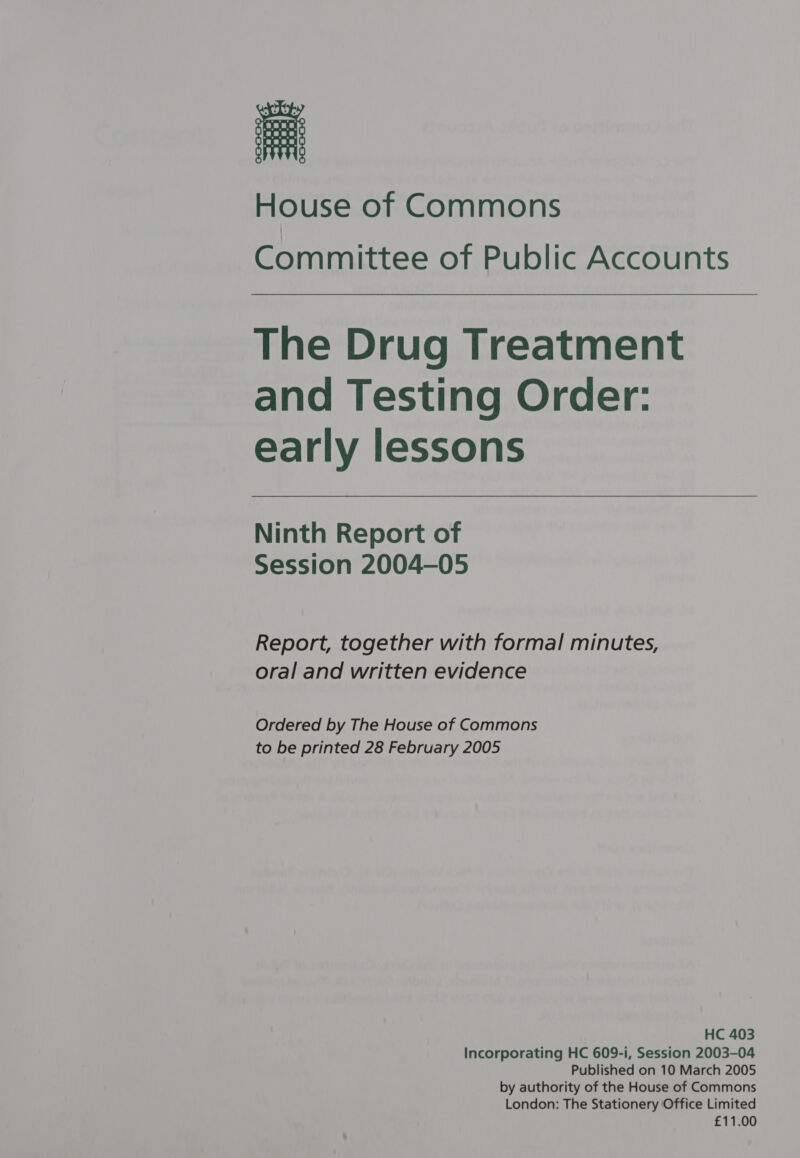 Committee of Public Accounts The Drug Treatment and Testing Order: early lessons Ninth Report of Session 2004-05 Report, together with formal minutes, oral and written evidence Ordered by The House of Commons to be printed 28 February 2005 HC 403 Incorporating HC 609-i, Session 2003-04 Published on 10 March 2005 by authority of the House of Commons London: The Stationery Office Limited £11.00