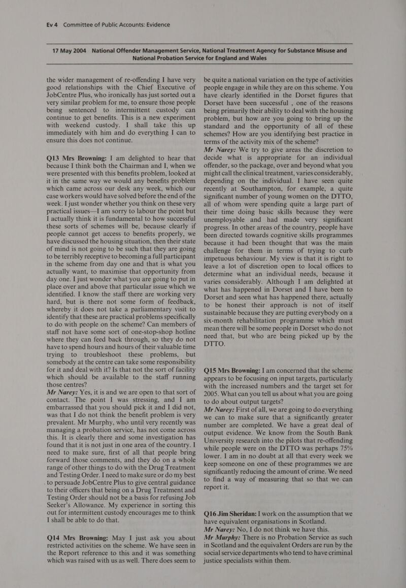 the wider management of re-offending I have very good relationships with the Chief Executive of JobCentre Plus, who ironically has just sorted out a very similar problem for me, to ensure those people being sentenced to intermittent custody can continue to get benefits. This is a new experiment with weekend custody. I shall take this up immediately with him and do everything I can to ensure this does not continue. Q13 Mrs Browning: I am delighted to hear that because I think both the Chairman and I, when we were presented with this benefits problem, looked at it in the same way we would any benefits problem which came across our desk any week, which our case workers would have solved before the end of the week. I just wonder whether you think on these very practical issues—I am sorry to labour the point but I actually think it is fundamental to how successful these sorts of schemes will be, because clearly if people cannot get access to benefits properly, we have discussed the housing situation, then their state of mind is not going to be such that they are going to be terribly receptive to becoming a full participant in the scheme from day one and that is what you actually want, to maximise that opportunity from day one. I just wonder what you are going to put in place over and above that particular issue which we identified. I know the staff there are working very hard, but is there not some form of feedback, whereby it does not take a parliamentary visit to identify that these are practical problems specifically to do with people on the scheme? Can members of staff not have some sort of one-stop-shop hotline where they can feed back through, so they do not have to spend hours and hours of their valuable time trying to troubleshoot these problems, but somebody at the centre can take some responsibility for it and deal with it? Is that not the sort of facility which should be available to the staff running those centres? Mr Narey: Yes, it is and we are open to that sort of contact. The point I was stressing, and I am embarrassed that you should pick it and I did not, was that I do not think the benefit problem is very prevalent. Mr Murphy, who until very recently was managing a probation service, has not come across this. It is clearly there and some investigation has found that it is not just in one area of the country. I need to make sure, first of all that people bring forward those comments, and they do on a whole range of other things to do with the Drug Treatment and Testing Order. I need to make sure or do my best . to persuade JobCentre Plus to give central guidance to their officers that being on a Drug Treatment and Testing Order should not be a basis for refusing Job Seeker’s Allowance. My experience in sorting this out for intermittent custody encourages me to think I shall be able to do that. Q14 Mrs Browning: May I just ask you about restricted activities on the scheme. We have seen in the Report reference to this and it was something which was raised with us as well. There does seem to be quite a national variation on the type of activities people engage in while they are on this scheme. You have clearly identified in the Dorset figures that Dorset have been successful , one of the reasons being primarily their ability to deal with the housing problem, but how are you going to bring up the standard and the opportunity of all of these schemes? How are you identifying best practice in terms of the activity mix of the scheme? Mr Narey: We try to give areas the discretion to decide what is appropriate for an individual offender, so the package, over and beyond what you might call the clinical treatment, varies considerably, depending on the individual. I have seen quite recently at Southampton, for example, a quite significant number of young women on the DTTO, all of whom were spending quite a large part of their time doing basic skills because they were unemployable and had made very significant progress. In other areas of the country, people have been directed towards cognitive skills programmes because it had been thought that was the main challenge for them in terms of trying to curb impetuous behaviour. My view is that it is right to leave a lot of discretion open to local offices to determine what an individual needs, because it varies considerably. Although I am delighted at what has happened in Dorset and I have been to Dorset and seen what has happened there, actually to be honest their approach is not of itself sustainable because they are putting everybody ona six-month rehabilitation programme which must mean there will be some people in Dorset who do not need that, but who are being picked up by the DTTO. Q15 Mrs Browning: I am concerned that the scheme appears to be focusing on input targets, particularly with the increased numbers and the target set for 2005. What can you tell us about what you are going to do about output targets? Mr Narey: First of all, we are going to do everything we can to make sure that a significantly greater number are completed. We have a great deal of output evidence. We know from the South Bank University research into the pilots that re-offending while people were on the DITTO was perhaps 75% lower. I am in no doubt at all that every week we keep someone on one of these programmes we are significantly reducing the amount of crime. We need to find a way of measuring that so that we can report it. Q16 Jim Sheridan: I work on the assumption that we have equivalent organisations in Scotland. Mr Narey: No, I do not think we have this. Mr Murphy: There is no Probation Service as such in Scotland and the equivalent Orders are run by the social service departments who tend to have criminal justice specialists within them.