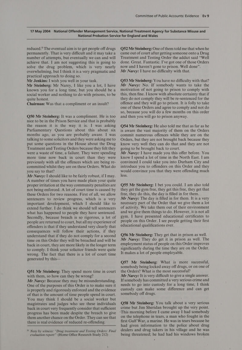 reduced.’ The eventual aim is to get people off drugs permanently. That is very difficult and it may take a number of attempts, but eventually we can and will achieve that. I am not suggesting this is going to solve the drug problem, which is very nearly overwhelming, but I think it is a very pragmatic and practical approach to doing so. Mr Jenkins: I wish you well in your task. Mr Steinberg: Mr Narey, I like you a lot, I have known you for a long time, but you should be a social worker and nothing to do with prisons, to be quite honest. Chairman: Was that a compliment or an insult? Q50 Mr Steinberg: It was a compliment. He is too nice to be in the Prison Service and that is probably the reason it is the way it is. I was asking Parliamentary Questions about this about six months ago, as you are probably aware. I was talking to some solicitors and they were asking me to put some questions in the House about the Drug Treatment and Testing Orders because they felt they were a waste of time, a failure. They were spending more time now back in court than they were previously with all the offences which are being re- committed whilst they are on these Orders. What do you Say to that? Mr Narey: | should like to be fairly robust, if I may. A number of times you have made plain your quite proper irritation at the way community penalties are not being enforced. A lot of court time is caused by these Orders for two reasons. First of all, we allow sentencers to review progress, which is a very important development, which I should like to extend further. I do think we should tell sentencers what has happened to people they have sentenced. Secondly, because breach is so rigorous, a lot of people are returned to court, but all my experience of offenders is that if they understand very clearly that consequences will follow their actions, if they understand that if they do not comply for a second time on this Order they will be breached and will be back in court, they are more likely in the longer term to comply. I think your solicitor friends were quite wrong. The fact that there is a lot of court time generated by this— Q51 Mr Steinberg: They spend more time in court with them, so how can they be wrong? Mr Narey: Because they may be misunderstanding. One of the purposes of this Order is to make sure it is properly and rigorously enforced and the evidence of that is the amount of time people spend in court. You may think I should be a social worker but magistrates and judges who see these individuals back in court very frequently consider that sufficient progress has been made despite the breach to give them another chance on the Order. They can see that there is real evidence of reduced re-offending. 9 Note by witness: “Drug treatment and Testing Orders: Final evaluation report” (Home Office Research Study 212) Q52 Mr Steinberg: One of them told me that when he came out of court after getting someone onto a Drug Treatment and Testing Order the addict said “Well done. Great. Fantastic. I’ve got one of those Orders now and I haven’t gone to prison. Well done”. Mr Narey: | have no difficulty with that. Q53 Mr Steinberg: You have no difficulty with that? Mr Narey: No. If somebody wants to take the motivation of not going to prison to comply with this, then fine. I know with absolute certainty that if they do not comply they will be re-sentenced for the offence and they will go to prison. It is folly to take one of these Orders and agree to comply and not do so, because you will do a few months on this order and then you will go to prison anyway. Q54 Mr Steinberg: He also told me that as far as he is aware the vast majority of them on the Orders commit numerous offences while they are on the Orders, but they are not brought back because they know very well they can do that and they are not going to be brought back to court. Mr Narey: I have made you this offer before. You know I spend a lot of time in the North East. I am convinced I could take you into Durham City and introduce you to offenders on this Order and they would convince you that they were offending much less. Q55 Mr Steinberg: I bet you could. I am also told they get the gym free, they get this free, they get that free, they do this, the day is filled in for them. Mr Narey: The day is filled in for them. It is a very necessary part of the Order that we give them a lot of activity. We take them out of their environment and we give them things to do. However, it is not all gym. I have presented educational certificates to people on this Order. I see people getting their first educational qualifications ever. Q56 Mr Steinberg: They get that in prison as well. Mr Narey: They do get it in prison as well. The employment status of people on this Order improves significantly during the time they are on the Order. It makes a lot of people employable. Q57 Mr Steinberg: What is more successful, somebody being locked away off drugs, or on one of the Orders? What is the most successful? Mr Narey: It is very difficult to give a single answer. If somebody has committed a very serious crime and needs to go into custody for a long time, I think custody can make some difference and can get somebody off drugs. Q58 Mr Steinberg: You talk about a very serious crime but Jim Sheridan brought up the very point. This morning before I came away I had somebody on the telephone in tears, a man who fought in the first Gulf War, a marine. He was in tears because he had given information to the police about drug dealers and drug takers in his village and he was being threatened; he had had his windows broken