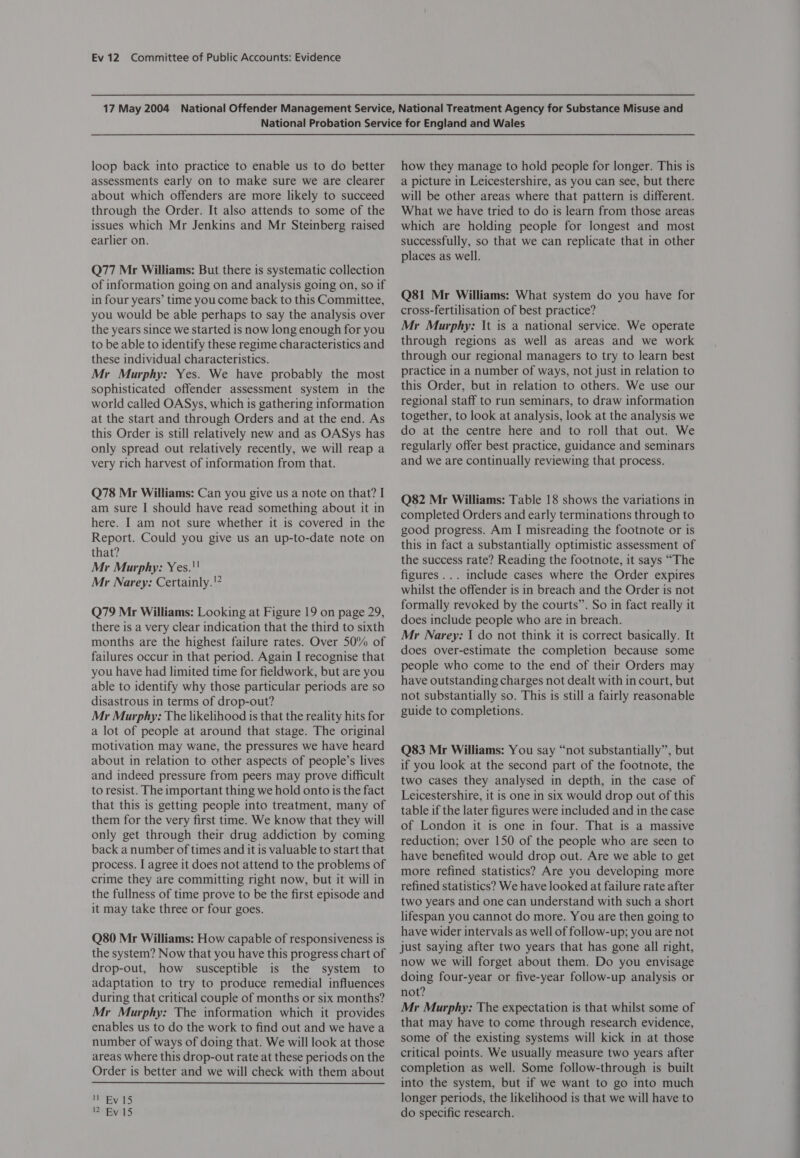 loop back into practice to enable us to do better assessments early on to make sure we are clearer about which offenders are more likely to succeed through the Order. It also attends to some of the issues which Mr Jenkins and Mr Steinberg raised earlier on. Q77 Mr Williams: But there is systematic collection of information going on and analysis going on, so if in four years’ time you come back to this Committee, you would be able perhaps to say the analysis over the years since we started is now long enough for you to be able to identify these regime characteristics and these individual characteristics. Mr Murphy: Yes. We have probably the most sophisticated offender assessment system in the world called OASys, which is gathering information at the start and through Orders and at the end. As this Order is still relatively new and as OASys has only spread out relatively recently, we will reap a very rich harvest of information from that. Q78 Mr Williams: Can you give us a note on that? I am sure I should have read something about it in here. I am not sure whether it is covered in the Report. Could you give us an up-to-date note on that? Mr Murphy: Yes.!' Mr Narey: Certainly.'? Q79 Mr Williams: Looking at Figure 19 on page 29, there is a very clear indication that the third to sixth months are the highest failure rates. Over 50% of failures occur in that period. Again I recognise that you have had limited time for fieldwork, but are you able to identify why those particular periods are so disastrous in terms of drop-out? Mr Murphy: The likelihood is that the reality hits for a lot of people at around that stage. The original motivation may wane, the pressures we have heard about in relation to other aspects of people’s lives and indeed pressure from peers may prove difficult to resist. The important thing we hold onto is the fact that this is getting people into treatment, many of them for the very first time. We know that they will only get through their drug addiction by coming back a number of times and it is valuable to start that process. I agree it does not attend to the problems of crime they are committing right now, but it will in the fullness of time prove to be the first episode and it may take three or four goes. Q80 Mr Williams: How capable of responsiveness is the system? Now that you have this progress chart of drop-out, how susceptible is the system to adaptation to try to produce remedial influences during that critical couple of months or six months? Mr Murphy: The information which it provides enables us to do the work to find out and we have a number of ways of doing that. We will look at those areas where this drop-out rate at these periods on the Order is better and we will check with them about It Ry 15 12 Ev 15 how they manage to hold people for longer. This is a picture in Leicestershire, as you can see, but there will be other areas where that pattern is different. What we have tried to do is learn from those areas which are holding people for longest and most successfully, so that we can replicate that in other places as well. Q81 Mr Williams: What system do you have for cross-fertilisation of best practice? Mr Murphy: It is a national service. We operate through regions as well as areas and we work through our regional managers to try to learn best practice in a number of ways, not just in relation to this Order, but in relation to others. We use our regional staff to run seminars, to draw information together, to look at analysis, look at the analysis we do at the centre here and to roll that out. We regularly offer best practice, guidance and seminars and we are continually reviewing that process. Q82 Mr Williams: Table 18 shows the variations in completed Orders and early terminations through to good progress. Am I misreading the footnote or is this in fact a substantially optimistic assessment of the success rate? Reading the footnote, it says “The figures... include cases where the Order expires whilst the offender is in breach and the Order is not formally revoked by the courts”. So in fact really it does include people who are in breach. Mr Narey: I do not think it is correct basically. It does over-estimate the completion because some people who come to the end of their Orders may have outstanding charges not dealt with in court, but not substantially so. This is still a fairly reasonable guide to completions. Q83 Mr Williams: You say “not substantially”, but if you look at the second part of the footnote, the two cases they analysed in depth, in the case of Leicestershire, it is one in six would drop out of this table if the later figures were included and in the case of London it is one in four. That is a massive reduction; over 150 of the people who are seen to have benefited would drop out. Are we able to get more refined statistics? Are you developing more refined statistics? We have looked at failure rate after two years and one can understand with such a short lifespan you cannot do more. You are then going to have wider intervals as well of follow-up; you are not just saying after two years that has gone all right, now we will forget about them. Do you envisage doing four-year or five-year follow-up analysis or not? Mr Murphy: The expectation is that whilst some of that may have to come through research evidence, some of the existing systems will kick in at those critical points. We usually measure two years after completion as well. Some follow-through is built into the system, but if we want to go into much longer periods, the likelihood is that we will have to do specific research.