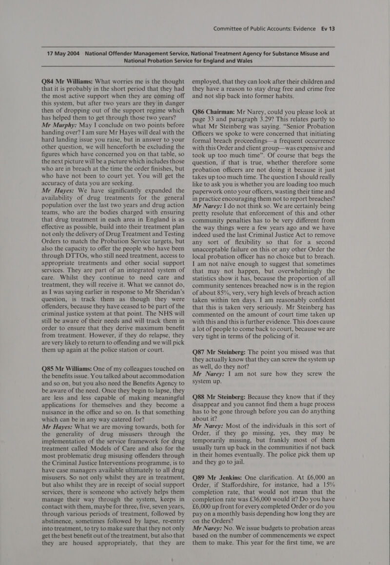 Q84 Mr Williams: What worries me is the thought that it is probably in the short period that they had the most active support when they are coming off this system, but after two years are they in danger then of dropping out of the support regime which has helped them to get through those two years? Mr Murphy: May I conclude on two points before handing over? Iam sure Mr Hayes will deal with the hard landing issue you raise, but in answer to your other question, we will henceforth be excluding the figures which have concerned you on that table, so the next picture will be a picture which includes those who are in breach at the time the order finishes, but who have not been to court yet. You will get the accuracy of data you are seeking. Mr Hayes: We have significantly expanded the availability of drug treatments for the general population over the last two years and drug action teams, who are the bodies charged with ensuring that drug treatment in each area in England is as effective as possible, build into their treatment plan not only the delivery of Drug Treatment and Testing Orders to match the Probation Service targets, but also the capacity to offer the people who have been through DTTOs, who still need treatment, access to appropriate treatments and other social support services. They are part of an integrated system of care. Whilst they continue to need care and treatment, they will receive it. What we cannot do, as I was saying earlier in response to Mr Sheridan’s question, is track them as though they were offenders, because they have ceased to be part of the criminal justice system at that point. The NHS will still be aware of their needs and will track them in order to ensure that they derive maximum benefit from treatment. However, if they do relapse, they are very likely to return to offending and we will pick them up again at the police station or court. Q85 Mr Williams: One of my colleagues touched on the benefits issue. You talked about accommodation and so on, but you also need the Benefits Agency to be aware of the need. Once they begin to lapse, they are less and less capable of making meaningful applications for themselves and they become a nuisance in the office and so on. Is that something which can be in any way catered for? Mr Hayes: What we are moving towards, both for the generality of drug misusers through the implementation of the service framework for drug treatment called Models of Care and also for the most problematic drug misusing offenders through the Criminal Justice Interventions programme, is to have case managers available ultimately to all drug misusers. So not only whilst they are in treatment, but also whilst they are in receipt of social support services, there is someone who actively helps them manage their way through the system, keeps in contact with them, maybe for three, five, seven years, through various periods of treatment, followed by abstinence, sometimes followed by lapse, re-entry into treatment, to try to make sure that they not only get the best benefit out of the treatment, but also that they are housed appropriately, that they are employed, that they can look after their children and they have a reason to stay drug free and crime free and not slip back into former habits. Q86 Chairman: Mr Narey, could you please look at page 33 and paragraph 3.29? This relates partly to what Mr Steinberg was saying. “Senior Probation Officers we spoke to were concerned that initiating formal breach proceedings—a frequent occurrence with this Order and client group—was expensive and took up too much time”. Of course that begs the question, if that is true, whether therefore some probation officers are not doing it because it just takes up too much time. The question I should really like to ask you is whether you are loading too much paperwork onto your officers, wasting their time and in practice encouraging them not to report breaches? Mr Narey: I do not think so. We are certainly being pretty resolute that enforcement of this and other community penalties has to be very different from the way things were a few years ago and we have indeed used the last Criminal Justice Act to remove any sort of flexibility so that for a second unacceptable failure on this or any other Order the local probation officer has no choice but to breach. I am not naive enough to suggest that sometimes that may not happen, but overwhelmingly the statistics show it has, because the proportion of all community sentences breached now is in the region of about 85%, very, very high levels of breach action taken within ten days. I am reasonably confident that this is taken very seriously. Mr Steinberg has commented on the amount of court time taken up with this and this is further evidence. This does cause a lot of people to come back to court, because we are very tight in terms of the policing of it. Q87 Mr Steinberg: The point you missed was that they actually know that they can screw the system up as well, do they not? Mr Narey: | am not sure how they screw the system up. Q88 Mr Steinberg: Because they know that if they disappear and you cannot find them a huge process has to be gone through before you can do anything about it? Mr Narey: Most of the individuals in this sort of Order, if they go missing, yes, they may be temporarily missing, but frankly most of them usually turn up back in the communities if not back in their homes eventually. The police pick them up and they go to jail. Q89 Mr Jenkins: One clarification. At £6,000 an Order, if Staffordshire, for instance, had a 15% completion rate, that would not mean that the completion rate was £36,000 would it? Do you have £6,000 up front for every completed Order or do you pay on a monthly basis depending how long they are on the Orders? Mr Narey: No. We issue budgets to probation areas based on the number of commencements we expect them to make. This year for the first time, we are 
