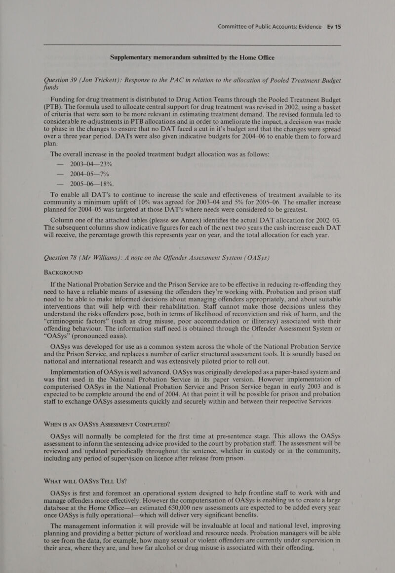 Supplementary memorandum submitted by the Home Office Question 39 (Jon Trickett): Response to the PAC in relation to the allocation of Pooled Treatment Budget funds Funding for drug treatment is distributed to Drug Action Teams through the Pooled Treatment Budget (PTB). The formula used to allocate central support for drug treatment was revised in 2002, using a basket of criteria that were seen to be more relevant in estimating treatment demand. The revised formula led to considerable re-adjustments in PTB allocations and in order to ameliorate the impact, a decision was made to phase in the changes to ensure that no DAT faced a cut in it’s budget and that the changes were spread over a three year period. DATs were also given indicative budgets for 2004-06 to enable them to forward plan. The overall increase in the pooled treatment budget allocation was as follows: — 2003-04—23% — 2004-05—7% — 2005-06—18%. To enable all DAT’s to continue to increase the scale and effectiveness of treatment available to its community a minimum uplift of 10% was agreed for 2003-04 and 5% for 2005—06. The smaller increase planned for 2004-05 was targeted at those DAT’s where needs were considered to be greatest. Column one of the attached tables (please see Annex) identifies the actual DAT allocation for 2002-03. The subsequent columns show indicative figures for each of the next two years the cash increase each DAT will receive, the percentage growth this represents year on year, and the total allocation for each year. Question 78 (Mr Williams): A note on the Offender Assessment System (OASys) BACKGROUND If the National Probation Service and the Prison Service are to be effective in reducing re-offending they need to have a reliable means of assessing the offenders they’re working with. Probation and prison staff need to be able to make informed decisions about managing offenders appropriately, and about suitable interventions that will help with their rehabilitation. Staff cannot make those decisions unless they understand the risks offenders pose, both in terms of likelihood of reconviction and risk of harm, and the “criminogenic factors” (such as drug misuse, poor accommodation or illiteracy) associated with their offending behaviour. The information staff need is obtained through the Offender Assessment System or “OASys” (pronounced oasis). OASys was developed for use as a common system across the whole of the National Probation Service and the Prison Service, and replaces a number of earlier structured assessment tools. It is soundly based on national and international research and was extensively piloted prior to roll out. Implementation of OASys is well advanced. OASys was originally developed as a paper-based system and was first used in the National Probation Service in its paper version. However implementation of computerised OASys in the National Probation Service and Prison Service began in early 2003 and is expected to be complete around the end of 2004. At that point it will be possible for prison and probation staff to exchange OASys assessments quickly and securely within and between their respective Services. WHEN IS AN OASys ASSESSMENT COMPLETED? OASys will normally be completed for the first time at pre-sentence stage. This allows the OASys assessment to inform the sentencing advice provided to the court by probation staff. The assessment will be reviewed and updated periodically throughout the sentence, whether in custody or in the community, including any period of supervision on licence after release from prison. WHAT WILL OASys TELL Us? OASys is first and foremost an operational system designed to help frontline staff to work with and manage offenders more effectively. However the computerisation of OASys is enabling us to create a large database at the Home Office—an estimated 650,000 new assessments are expected to be added every year once OASys is fully operational—which will deliver very significant benefits. The management information it will provide will be invaluable at local and national level, improving planning and providing a better picture of workload and resource needs. Probation managers will be able to see from the data, for example, how many sexual or violent offenders are currently under supervision in their area, where they are, and how far alcohol or drug misuse is associated with their offending.