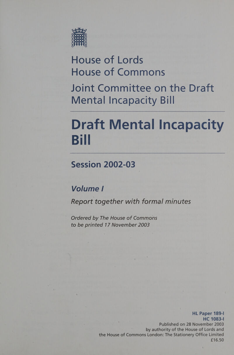 House of Lords House of Commons Joint Committee on the Draft Mental Incapacity Bill Draft Mental Incapacity Bill Session 2002-03 Volume | Report together with formal minutes Ordered by The House of Commons to be printed 17 November 2003 HL Paper 189-1 HC 1083-1 Published on 28 November 2003 by authority of the House of Lords and the House of Commons London: The Stationery Office Limited £16.50