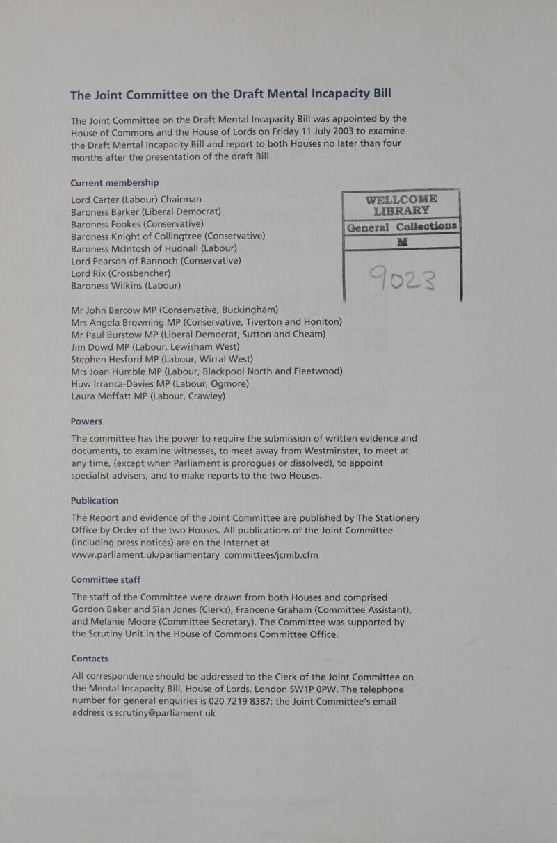 The Joint Committee on the Draft Mental Incapacity Bill The Joint Committee on the Draft Mental Incapacity Bill was appointed by the House of Commons and the House of Lords on Friday 11 July 2003 to examine the Draft Mental Incapacity Bill and report to both Houses no later than four months after the presentation of the draft Bill Current membership Lord Carter (Labour) Chairman Baroness Barker (Liberal Democrat) Baroness Fookes (Conservative) Baroness Knight of Collingtree (Conservative) Baroness Mcintosh of Hudnall (Labour) Lord Pearson of Rannoch (Conservative) Lord Rix (Crossbencher) Baroness Wilkins (Labour)  Mr John Bercow MP (Conservative, Buckingham) Mrs Angela Browning MP (Conservative, Tiverton and Honiton) Mr Paul Burstow MP (Liberal Democrat, Sutton and Cheam) Jim Dowd MP (Labour, Lewisham West) Stephen Hesford MP (Labour, Wirral West) Mrs Joan Humble MP (Labour, Blackpool North and Fleetwood) Huw Irranca-Davies MP (Labour, Ogmore) Laura Moffatt MP (Labour, Crawley) Powers The committee has the power to require the submission of written evidence and documents, to examine witnesses, to meet away from Westminster, to meet at any time, (except when Parliament is prorogues or dissolved), to appoint specialist advisers, and to make reports to the two Houses. Publication The Report and evidence of the Joint Committee are published by The Stationery Office by Order of the two Houses. All publications of the Joint Committee (including press notices) are on the Internet at www.parliament.uk/parliamentary_committees/jcmib.cfm Committee staff The staff of the Committee were drawn from both Houses and comprised Gordon Baker and Sian Jones (Clerks), Francene Graham (Committee Assistant), and Melanie Moore (Committee Secretary). The Committee was supported by the Scrutiny Unit in the House of Commons Committee Office. Contacts All correspondence should be addressed to the Clerk of the Joint Committee on the Mental Incapacity Bill, House of Lords, London SW1P OPW. The telephone number for general enquiries is 020 7219 8387; the Joint Committee’s email address is scrutiny@parliament.uk