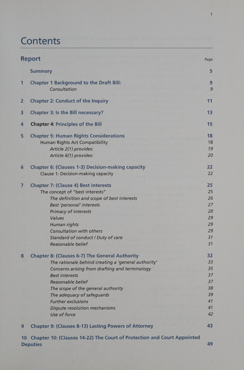 Report Summary 1 Chapter 1 Background to the Draft Bill: Consultation 2 Chapter 2: Conduct of the Inquiry 3 Chapter 3: Is the Bill necessary? 4 Chapter 4: Principles of the Bill 5 Chapter 5: Human Rights Considerations Human Rights Act Compatibility Article 2(1) provides: Article 6(1) provides: 6 Chapter 6: (Clauses 1-3) Decision-making capacity Clause 1: Decision-making capacity 7 Chapter 7: (Clause 4) Best interests The concept of “best interests” The definition and scope of best interests Best ‘personal’ interests Primacy of interests Values Human rights Consultation with others Standard of conduct / Duty of care Reasonable belief 8 Chapter 8: (Clauses 6-7) The General Authority The rationale behind creating a ‘general authority’ Concerns arising from drafting and terminology Best interests Reasonable belief The scope of the general authority The adequacy of safeguards Further exclusions Dispute resolution mechanisms Use of force 9 Chapter 9: (Clauses 8-13) Lasting Powers of Attorney 10 Chapter 10: (Clauses 14-22) The Court of Protection and Court Appointed Deputies 11 13 15 18 18 19 20 22 22 25 25 26 27 28 pe Ae | an Sil 31 32 33 Che} 37 37 38 a9 41 41 42 43 49