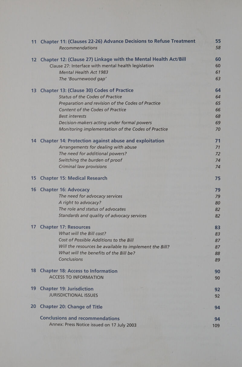 11 12 13 14 15 16 a / 18 19 20 Chapter 11: (Clauses 22-26) Advance Decisions to Refuse Treatment Recommendations Chapter 12: (Clause 27) Linkage with the Mental Health Act/Bill Clause 27: Interface with mental health legislation Mental Health Act 1983 The ‘Bournewood gap’ Chapter 13: (Clause 30) Codes of Practice Status of the Codes of Practice Preparation and revision of the Codes of Practice Content of the Codes of Practice Best interests Decision-makers acting under formal powers Monitoring implementation of the Codes of Practice Chapter 14: Protection against abuse and exploitation Arrangements for dealing with abuse The need for additional powers? Switching the burden of proof Criminal law provisions Chapter 15: Medical Research Chapter 16: Advocacy The need for advocacy services A right to advocacy? The role and status of advocates Standards and quality of advocacy services Chapter 17: Resources What will the Bill cost? Cost of Possible Additions to the Bill Will the resources be available to implement the Bill? What will the benefits of the Bill be? Conclusions Chapter 18: Access to Information ACCESS TO INFORMATION Chapter 19: Jurisdiction JURISDICTIONAL ISSUES Chapter 20: Change of Title Conclusions and recommendations Annex: Press Notice issued on 17 July 2003 55 58 60 60 61 63 64 64 65 66 68 69 70 71 71 72 74 74 75 79 Ih) 80 82 82 83 83 87 87 88 8&amp;9 90 90 92 92 94 94 109