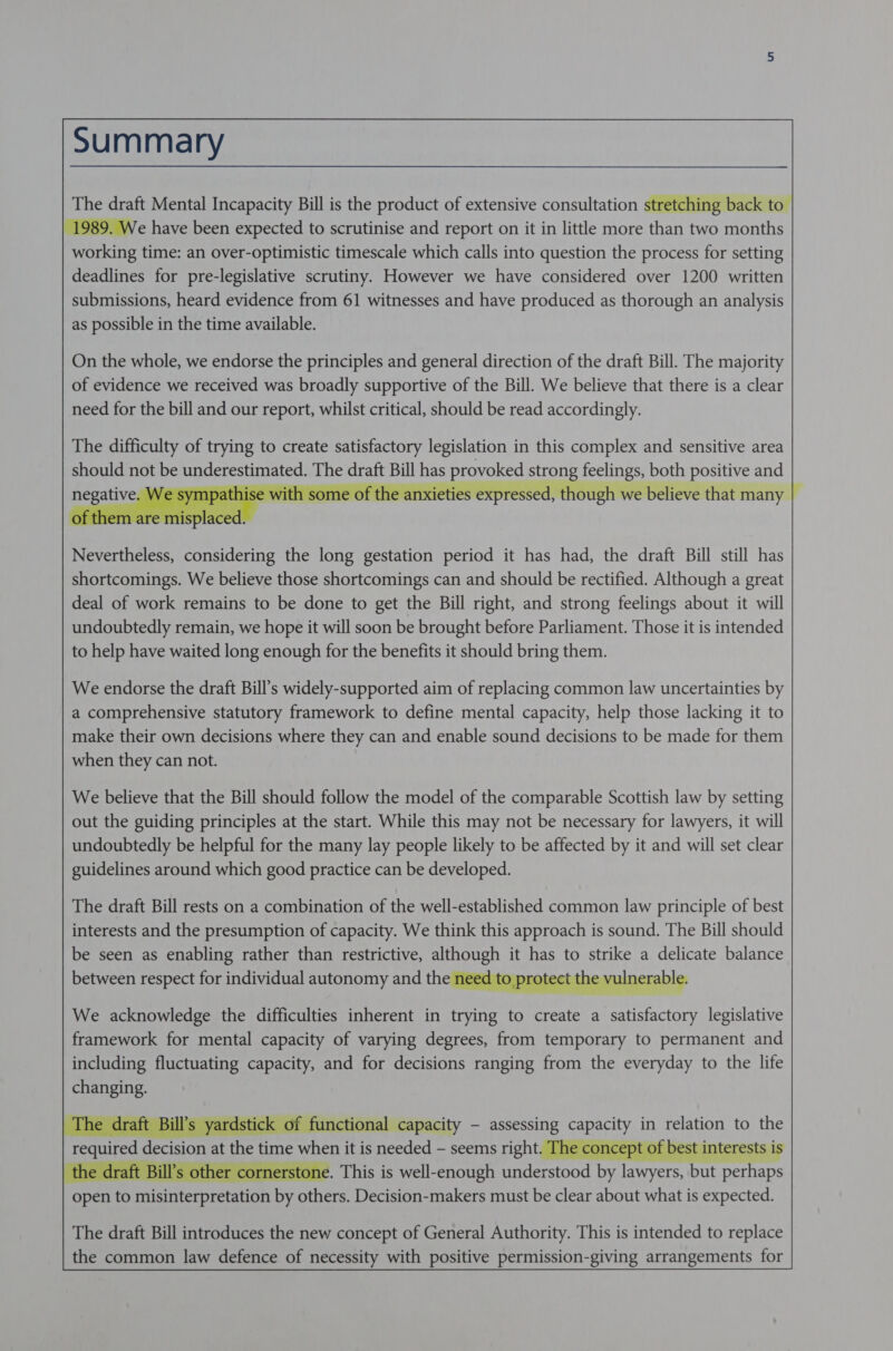 Summary      The draft Mental Incapacity Bill is the product of extensive consultation stretching back t Ne have been expected to scrutinise and report on it in little more than two pont working time: an over-optimistic timescale which calls into question the process for setting deadlines for pre-legislative scrutiny. However we have considered over 1200 written submissions, heard evidence from 61 witnesses and have produced as thorough an analysis as possible in the time available.        On the whole, we endorse the principles and general direction of the draft Bill. The majority of evidence we received was broadly supportive of the Bill. We believe that there is a clear need for the bill and our report, whilst critical, should be read accordingly.     The difficulty of trying to create satisfactory legislation in this complex and sensitive area should not be STAG The SoM Bill has SSNS strong HSIN ie both positive and with some of the anxiet Sse 3 we believe that many         Nevertheless, considering the long gestation period it has had, the draft Bill still has shortcomings. We believe those shortcomings can and should be rectified. Although a great deal of work remains to be done to get the Bill right, and strong feelings about it will undoubtedly remain, we hope it will soon be brought before Parliament. Those it is intended to help have waited long enough for the benefits it should bring them.         We endorse the draft Bill’s widely-supported aim of replacing common law uncertainties by a comprehensive statutory framework to define mental capacity, help those lacking it to make their own decisions where they can and enable sound decisions to be made for them when they can not.         We believe that the Bill should follow the model of the comparable Scottish law by setting out the guiding principles at the start. While this may not be necessary for lawyers, it will undoubtedly be helpful for the many lay people likely to be affected by it and will set clear guidelines around which good practice can be developed.         The draft Bill rests on a combination of the well-established common law principle of best interests and the presumption of capacity. We think this approach is sound. The Bill should be seen as enabling rather than restrictive, suitors it has to strike a delicate balance between respect for individual autonomy and the need to prote :        We acknowledge the difficulties inherent in trying to create a ae ot legislative framework for mental capacity of varying degrees, from temporary to permanent and including fluctuating capacity, and for decisions ranging from the everyday to the life changing.          ; yardstick of functional capacity - assessing py in po eaon to the peared decision at the time wee? it is mee — seems right. Tl f best interests is raft Bill's othe e. This is well-enough fanerstnod ny oe ar oor open to vaigifeenreistinn by ae Decision-makers must be clear about what is expected.         The draft Bill introduces the new concept of General Authority. This is intended to replace the common law defence of necessity with positive permission-giving arrangements for  