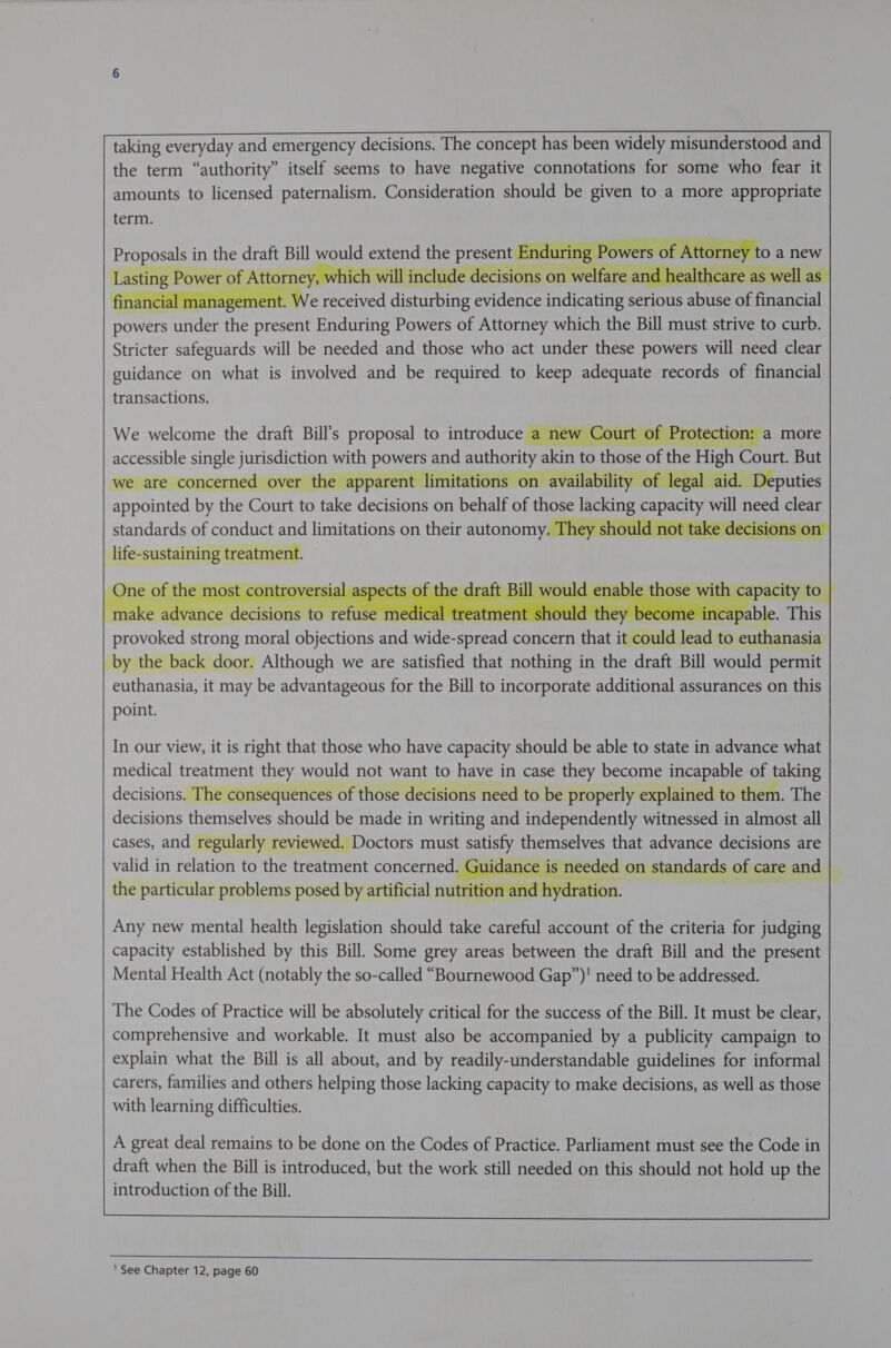     taking everyday and emergency decisions. The concept has been widely misunderstood and the term “authority” itself seems to have negative connotations for some who fear it amounts to licensed paternalism. Consideration should be given to a more appropriate term.     aN in the drat Bill would extend the present End nae Powers of Attorne Yer Dy vl rer ¢ eric to m Vv ‘hich will include decisions or ana   BOWErS wtih the arent Enduring Powers of Attorney which the Bill must strive to curb. Stricter safeguards will be needed and those who act under these powers will need clear guidance on what is involved and be required to keep adequate records of financial transactions.      We welcome the draft Bill’s proposal to introduce a new Court of Protection See ears emits fay! Maes and SSL akin to those of the 7 High Court. But al a aid. Deputies        standards of conduct and limitations on their autonomy life-sustaining treatment.   One e of the 1 most controversial aspec ts of the drat Bill would enable tho se wit ca pacity to ohne OP PA 5 everres ered nt apt -make advance ace is to refuse medical treatr hould tl 3 i pable. This Pee strong moral testi at faa wide- Meee concern that ‘ieEas leat to euthanasia by the back door. Although we are satisfied that nothing in the draft Bill would permit euthanasia, it may be advantageous for the Bill to incorporate additional assurances on this point.         In our view, it is right that those who have capacity should be able to state in advance what medical treatment they would not want to have in case they become incapable of taking decisions. The consequences of those decisions need to be properly explained to them. The decisions themselves should be made in writing and independently witnessed in almost all cases, and regularly reviewed. Doctors must Say Ss that advance decisions are valid in relation to the treatment concerned. Guidance is the particular problems posed by artificial nutrit          Any new mental health legislation should take careful account of the criteria for judging capacity established by this Bill. Some grey areas between the draft Bill and the present Mental Health Act (notably the so-called “Bournewood Gap”)! need to be addressed.    The Codes of Practice will be absolutely critical for the success of the Bill. It must be clear, comprehensive and workable. It must also be accompanied by a publicity campaign to explain what the Bill is all about, and by readily-understandable guidelines for informal carers, families and others helping those lacking capacity to make decisions, as well as those with learning difficulties.       A great deal remains to be done on the Codes of Practice. Parliament must see the Code in draft when the Bill is introduced, but the work still needed on this should not hold up the introduction of the Bill.      ‘See Chapter 12, page 60