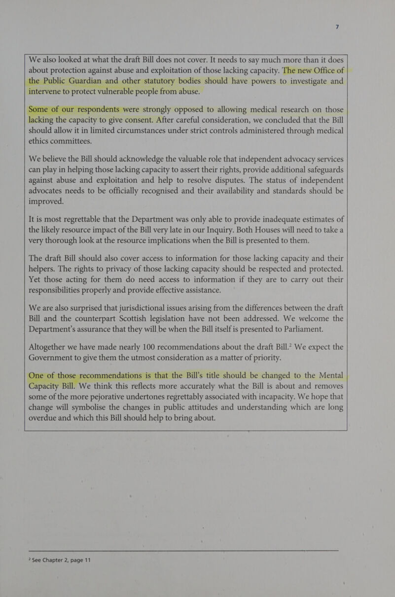  We also looked at what the draft Bill does not cover. It needs to say much more than it does about protection against abuse and exploitation of those lacking capacity. The new Office of the Public Guardian and other statutory bodies should have powers to investigate and intervene to protect vuln erable people from abuse.      e of ou idents were strongly opposed to allowing medical research on those Plane thet Papacy to give consent. After careful consideration, we concluded that the Bill should allow it in limited circumstances under strict controls administered through medical ethics committees.       We believe the Bill should acknowledge the valuable role that independent advocacy services can play in helping those lacking capacity to assert their rights, provide additional safeguards against abuse and exploitation and help to resolve disputes. The status of independent advocates needs to be officially recognised and their availability and standards should be improved.        It is most regrettable that the Department was only able to provide inadequate estimates of the likely resource impact of the Bill very late in our Inquiry. Both Houses will need to take a very thorough look at the resource implications when the Bill is presented to them.      The draft Bill should also cover access to information for those lacking capacity and their helpers. The rights to privacy of those lacking capacity should be respected and protected. Yet those acting for them do need access to information if they are to carry out their responsibilities properly and provide effective assistance.     Weare also surprised that jurisdictional issues arising from the differences between the draft Bill and the counterpart Scottish legislation have not been addressed. We welcome the Department's assurance that they will be when the Bill itself is presented to Parliament.   Altogether we have made nearly 100 recommendations about the draft Bill.” We expect the Government to give them the utmost consideration as a matter of priority.   re ommendations is that the Bill’s title should be changed to the Mental Bill. We ‘think this reflects more accurately what the Bill is about and removes some of the more pejorative undertones regrettably associated with incapacity. We hope that change will symbolise the changes in public attitudes and understanding which are long overdue and which this Bill should help to bring about.     