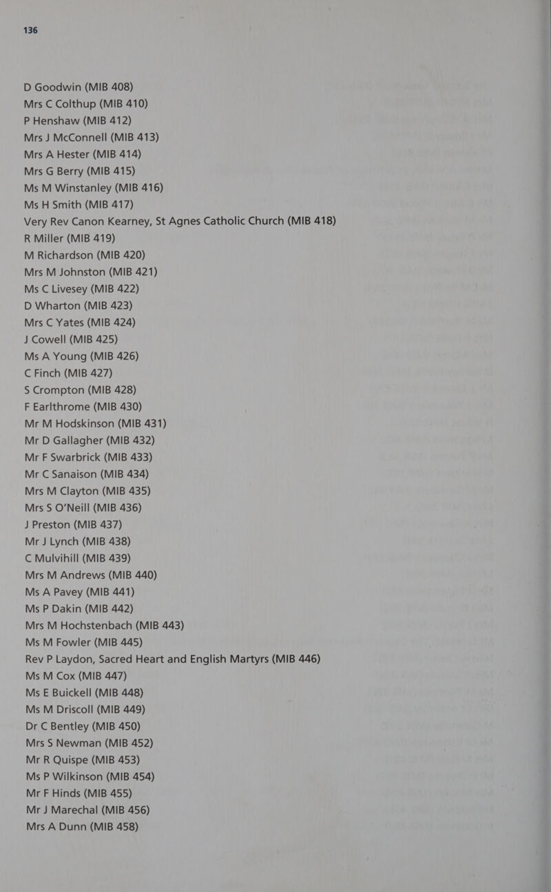 D Goodwin (MIB 408) Mrs C Colthup (MIB 410) P Henshaw (MIB 412) Mrs J McConnell (MIB 413) Mrs A Hester (MIB 414) Mrs G Berry (MIB 415) Ms M Winstanley (MIB 416) Ms H Smith (MIB 417) Very Rev Canon Kearney, St Agnes Catholic Church (MIB 418) R Miller (MIB 419) M Richardson (MIB 420) Mrs M Johnston (MIB 421) Ms C Livesey (MIB 422) D Wharton (MIB 423) Mrs C Yates (MIB 424) J Cowell (MIB 425) Ms A Young (MIB 426) C Finch (MIB 427) S Crompton (MIB 428) F Earlthrome (MIB 430) Mr M Hodskinson (MIB 431) Mr D Gallagher (MIB 432) Mr F Swarbrick (MIB 433) Mr C Sanaison (MIB 434) Mrs M Clayton (MIB 435) Mrs S O'Neill (MIB 436) J Preston (MIB 437) Mr J Lynch (MIB 438) C Mulvihill (MIB 439) Mrs M Andrews (MIB 440) Ms A Pavey (MIB 441) Ms P Dakin (MIB 442) Mrs M Hochstenbach (MIB 443) Ms M Fowler (MIB 445) Rev P Laydon, Sacred Heart and English Martyrs (MIB 446) Ms M Cox (MIB 447) Ms E Buickell (MIB 448) Ms M Driscoll (MIB 449) Dr C Bentley (MIB 450) Mrs S Newman (MIB 452) Mr R Quispe (MIB 453) Ms P Wilkinson (MIB 454) Mr F Hinds (MIB 455) Mr J Marechal (MIB 456) Mrs A Dunn (MIB 458)