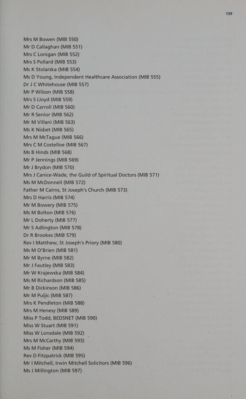Mrs M Bowen (MIB 550) Mr D Callaghan (MIB 551) Mrs C Lonigan (MIB 552) Mrs S Pollard (MIB 553) Ms K Stolarska (MIB 554) Ms D Young, Independent Healthcare Association (MIB 555) Dr J C Whitehouse (MIB 557) Mr P Wilson (MIB 558) Mrs S Lloyd (MIB 559) Mr D Carroll (MIB 560) Mr R Senior (MIB 562) Mr M Villani (MIB 563) Ms K Nisbet (MIB 565) Mrs M McTague (MIB 566) Mrs C M Costelloe (MIB 567) Ms B Hinds (MIB 568) Mr P Jennings (MIB 569) Mr J Brydon (MIB 570) Mrs J Canice-Wade, the Guild of Spiritual Doctors (MIB 571) Ms M McDonnell (MIB 572) Father M Cairns, St Joseph’s Church (MIB 573) Mrs D Harris (MIB 574) Mr M Bowery (MIB 575) Ms M Bolton (MIB 576) Mr L Doherty (MIB 577) Mr S Adlington (MIB 578) Dr R Brookes (MIB 579) Rev | Matthew, St Joseph’s Priory (MIB 580) Ms M O’Brien (MIB 581) Mr M Byrne (MIB 582) Mr J Fautley (MIB 583) Mr W Krajewska (MIB 584) Ms M Richardson (MIB 585) Mr B Dickinson (MIB 586) Mr M Puljic (MIB 587) Mrs K Pendleton (MIB 588) Mrs M Henesy (MIB 589) Miss P Todd, BEDSNET (MIB 590) Miss W Stuart (MIB 591) Miss W Lonsdale (MIB 592) Mrs M McCarthy (MIB 593) Ms M Fisher (MIB 594) Rev D Fitzpatrick (MIB 595) Mr | Mitchell, Irwin Mitchell Solicitors (MIB 596) Ms J Millington (MIB 597)