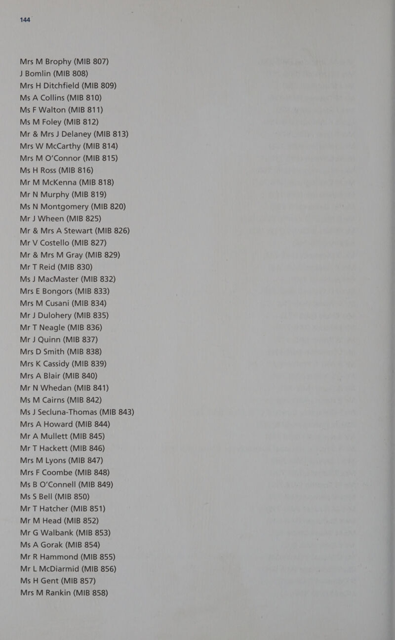 Mrs M Brophy (MIB 807) J Bomlin (MIB 808) Mrs H Ditchfield (MIB 809) Ms A Collins (MIB 810) Ms F Walton (MIB 811) Ms M Foley (MIB 812) Mr &amp; Mrs J Delaney (MIB 813) Mrs W McCarthy (MIB 814) Mrs M O'Connor (MIB 815) Ms H Ross (MIB 816) Mr M McKenna (MIB 818) Mr N Murphy (MIB 819) Ms N Montgomery (MIB 820) Mr J Wheen (MIB 825) Mr &amp; Mrs A Stewart (MIB 826) Mr V Costello (MIB 827) Mr &amp; Mrs M Gray (MIB 829) Mr T Reid (MIB 830) Ms J MacMaster (MIB 832) Mrs E Bongors (MIB 833) Mrs M Cusani (MIB 834) Mr J Dulohery (MIB 835) Mr T Neagle (MIB 836) Mr J Quinn (MIB 837) Mrs D Smith (MIB 838) Mrs K Cassidy (MIB 839) Mrs A Blair (MIB 840) Mr N Whedan (MIB 841) Ms M Cairns (MIB 842) Ms J Secluna-Thomas (MIB 843) Mrs A Howard (MIB 844) Mr A Mullett (MIB 845) Mr T Hackett (MIB 846) Mrs M Lyons (MIB 847) Mrs F Coombe (MIB 848) Ms B O'Connell (MIB 849) Ms S Bell (MIB 850) Mr T Hatcher (MIB 851) Mr M Head (MIB 852) Mr G Walbank (MIB 853) Ms A Gorak (MIB 854) Mr R Hammond (MIB 855) Mr L McDiarmid (MIB 856) Ms H Gent (MIB 857) Mrs M Rankin (MIB 858)