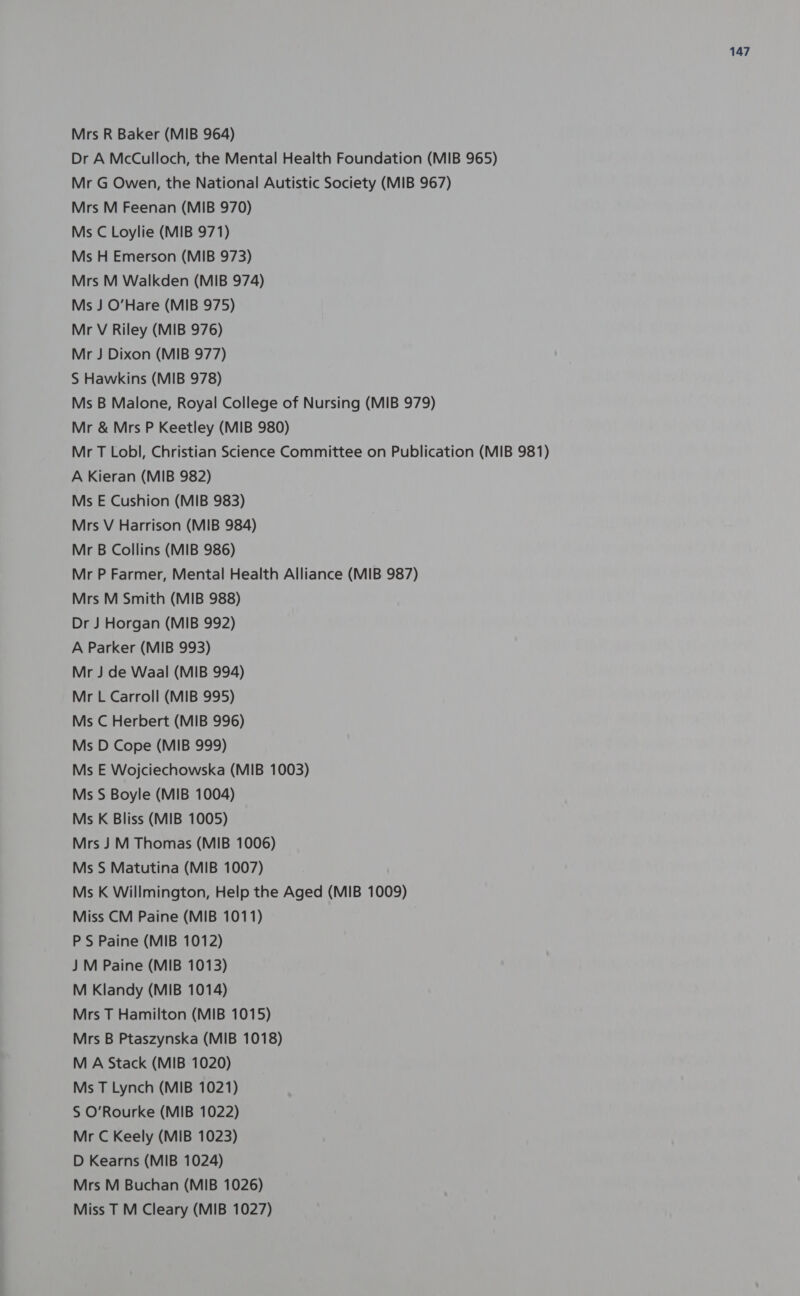 Mrs R Baker (MIB 964) Dr A McCulloch, the Mental Health Foundation (MIB 965) Mr G Owen, the National Autistic Society (MIB 967) Mrs M Feenan (MIB 970) Ms C Loylie (MIB 971) Ms H Emerson (MIB 973) Mrs M Walkden (MIB 974) Ms J O’Hare (MIB 975) Mr V Riley (MIB 976) Mr J Dixon (MIB 977) S Hawkins (MIB 978) Ms B Malone, Royal College of Nursing (MIB 979) Mr &amp; Mrs P Keetley (MIB 980) Mr T Lobl, Christian Science Committee on Publication (MIB 981) A Kieran (MIB 982) Ms E Cushion (MIB 983) Mrs V Harrison (MIB 984) Mr B Collins (MIB 986) Mr P Farmer, Mental Health Alliance (MIB 987) Mrs M Smith (MIB 988) Dr J Horgan (MIB 992) A Parker (MIB 993) Mr J de Waal (MIB 994) Mr L Carroll (MIB 995) Ms C Herbert (MIB 996) Ms D Cope (MIB 999) Ms E Wojciechowska (MIB 1003) Ms S Boyle (MIB 1004) Ms K Bliss (MIB 1005) Mrs J M Thomas (MIB 1006) Ms S Matutina (MIB 1007) Ms K Willmington, Help the Aged (MIB 1009) Miss CM Paine (MIB 1011) PS Paine (MIB 1012) J M Paine (MIB 1013) M Klandy (MIB 1014) Mrs T Hamilton (MIB 1015) Mrs B Ptaszynska (MIB 1018) M A Stack (MIB 1020) Ms T Lynch (MIB 1021) S O'Rourke (MIB 1022) Mr C Keely (MIB 1023) D Kearns (MIB 1024) Mrs M Buchan (MIB 1026) Miss T M Cleary (MIB 1027)