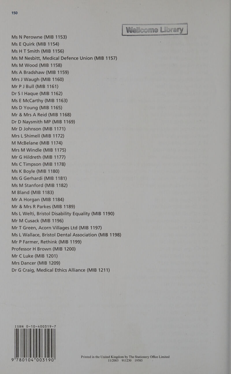 = aeiaieedimaie cinema | Walicome Libra | ry   Ms N Perowne (MIB 1153) Ms E Quirk (MIB 1154) Ms H T Smith (MIB 1156) Ms M Nesbitt, Medical Defence Union (MIB 1157) Ms M Wood (MIB 1158) Ms A Bradshaw (MIB 1159) Mrs J Waugh (MIB 1160) Mr PJ Bull (MIB 1161) Dr S | Haque (MIB 1162) Ms E McCarthy (MIB 1163) Ms D Young (MIB 1165) Mr &amp; Mrs A Reid (MIB 1168) Dr D Naysmith MP (MIB 1169) Mr D Johnson (MIB 1171) Mrs L Shimell (MIB 1172) M McBelane (MIB 1174) Mrs M Windle (MIB 1175) Mr G Hildreth (MIB 1177) Ms C Timpson (MIB 1178) Ms K Boyle (MIB 1180) Ms G Gerhardi (MIB 1181) Ms M Stanford (MIB 1182) M Bland (MIB 1183) Mr A Horgan (MIB 1184) Mr &amp; Mrs R Parkes (MIB 1189) Ms L Welti, Bristol Disability Equality (MIB 1190) Mr M Cusack (MIB 1196) Mr T Green, Acorn Villages Ltd (MIB 1197) Ms L Wallace, Bristol Dental Association (MIB 1198) Mr P Farmer, Rethink (MIB 1199) Professor H Brown (MIB 1200) Mr C Luke (MIB 1201) Mrs Dancer (MIB 1209) Dr G Craig, Medical Ethics Alliance (MIB 1211) N 0-10-40031 ISB | | | | | | | | | Printed in the United Kingdom by The pene y Office Limited 11/2003 911230 19585