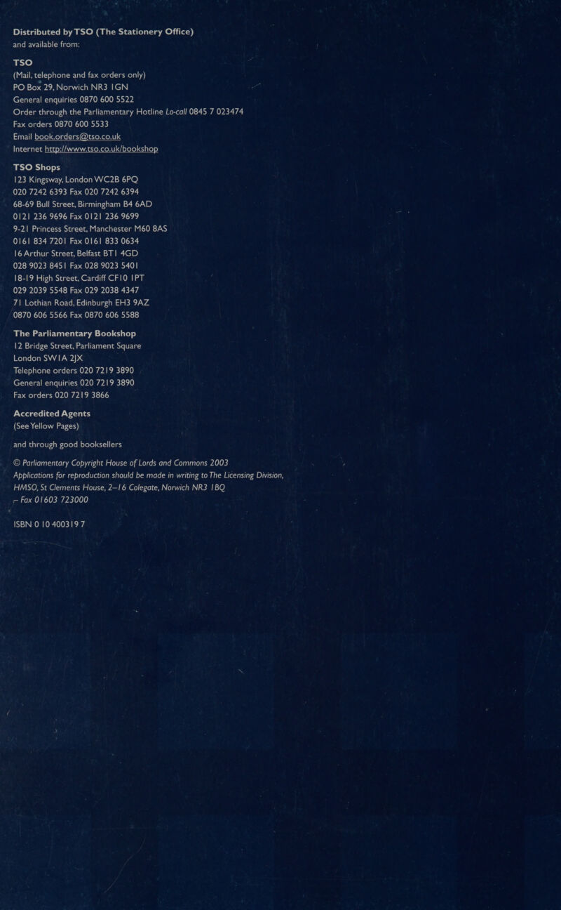 Distributed by TSO (The Stationery Office) and available from: TSO (Mail, telephone and fax orders only) PO Box 29, Norwich NR3 IGN General enquiries 0870 600 5522 Order through the Parliamentary Hotline Lo-call 0845 7 023474 Fax orders 0870 600 5533 Email book.orders@tso.co.uk Internet http://www.tso.co.uk/bookshop TSO Shops 123 Kingsway, London WC2B 6PQ 020 7242 6393 Fax 020 7242 6394 68-69 Bull Street, Birmingham B4 6AD 0121 236 9696 Fax 0121 236 9699 9-21 Princess Street, Manchester M60 8AS 0161 834 7201 Fax 0161 833 0634 16 Arthur Street, Belfast BT| 4GD 028 9023 8451 Fax 028 9023 5401 18-19 High Street, Cardiff CF10 IPT 029 2039 5548 Fax 029 2038 4347 7| Lothian Road, Edinburgh EH3 9AZ 0870 606 5566 Fax 0870 606 5588 The Parliamentary Bookshop 12 Bridge Street, Parliament Square London SWIA 2JX Telephone orders 020 7219 3890 , General enquiries 020 7219 3890 Fax orders 020 7219 3866 i Accredited Agents (See Yellow Pages) FlateMaalgol0-4 pe -<elerell ofole) ay-1] (18 © Parliamentary Copyright House of Lords and Commons 2003 Applications for reproduction should be made in writing to The Licensing Division, HMSO, St Clements House, 2—16 Colegate, Norwich NR3 1BQ — Fax 01603 723000 ISBN 0 10 400319 7