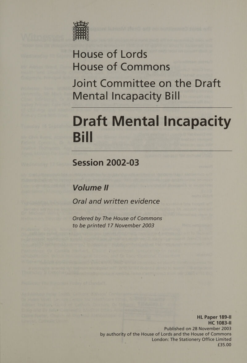 House of Lords House of Commons Joint Committee on the Draft Mental Incapacity Bill Draft Mental Incapacity Bill Session 2002-03 Volume I! Oral and written evidence Ordered by The House of Commons to be printed 17 November 2003 HL Paper 189-II HC 1083-Il Published on 28 November 2003 by authority of the House of Lords and the House of Commons London: The Stationery Office Limited £35.00