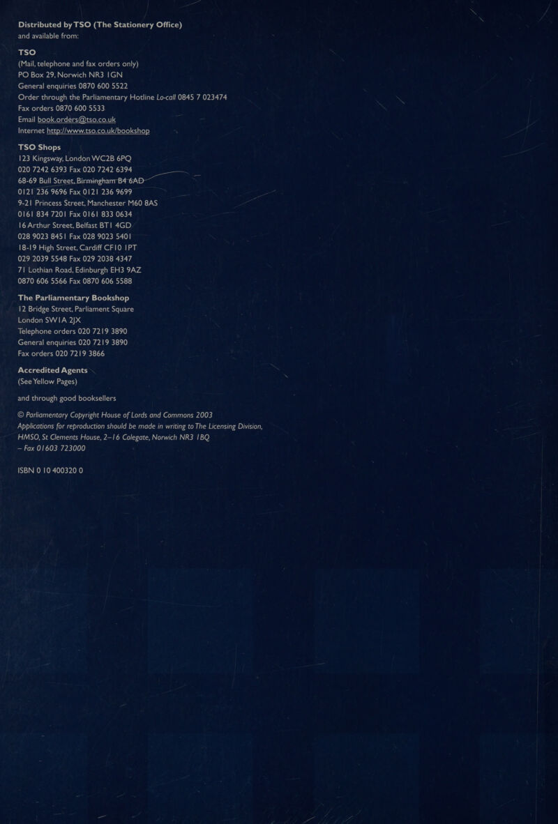 Distributed by TSO (The Stationery Office) and available from: ate) (Mail, telephone and fax orders only) PO Box 29, Norwich NR3 IGN General enquiries 0870 600 5522 Order through the Parliamentary Hotline Lo-call 0845 7 023474 Fax orders 0870 600 5533 narYi iM oYete) Melnel-1ai @)iateNeeRt] 4 Internet http://www.tso.co.uk/bookshop TSO Shops 123 Kingsway, London WC2B 6PQ 020 7242 6393 Fax 020 7242 6394 68-69 Bull Eeeraeroren 0121 236 9696 Fax 0121 236 9699 9-21 Princess Street, Manchester M60 8AS 0161 834 7201 Fax 0161 833 0634 16 Arthur Street, Belfast BT! 4GD 028 9023 8451 Fax 028 9023 5401 18-19 High Street, Cardiff CFIO IPT 029 2039 5548 Fax 029 2038 4347 71 Lothian Road, Edinburgh EH3 9AZ 0870 606 5566 Fax 0870 606 5588 The Parliamentary Bookshop 12 Bridge Street, Parliament Square London SWIA 2]X Telephone orders 020 7219 3890 General enquiries 020 7219 3890 Fax orders 020 7219 3866 Accredited Agents (See Yellow Pages) and through good booksellers © Parliamentary Copyright House of Lords and Commons 2003 Applications for reproduction should be made in writing to The Licensing Division, HMSO, St Clements House, 2—16 Colegate, Norwich NR3 1BQ — Fax 01603 723000 ISBN 0 10 400320 0