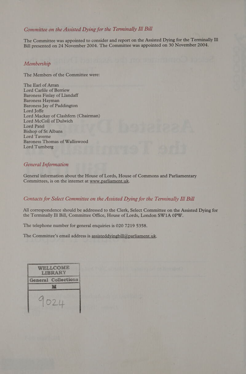 Committee on the Assisted Dying for the Terminally Ill Bill The Committee was appointed to consider and report on the Assisted Dying for the Terminally Ill Bill presented on 24 November 2004. The Committee was appointed on 30 November 2004. Membership The Members of the Committee were: The Earl of Arran Lord Carlile of Berriew Baroness Finlay of Llandaff Baroness Hayman Baroness Jay of Paddington Lord Joffe Lord Mackay of Clashfern (Chairman) Lord McColl of Dulwich Lord Patel Bishop of St Albans Lord Taverne Baroness Thomas of Walliswood Lord Turnberg General Information General information about the House of Lords, House of Commons and Parliamentary Committees, is on the internet at www.parliament.uk. Contacts for Select Committee on the Assisted Dying for the Terminally Ill Bill All correspondence should be addressed to the Clerk, Select Committee on the Assisted Dying for the Terminally Ill Bill, Committee Office, House of Lords, London SW1A OPW. The telephone number for general enquiries is 020 7219 5358. The Committee’s email address is assisteddyingbill@parliament.uk.   LIBRARY | General Collections | 