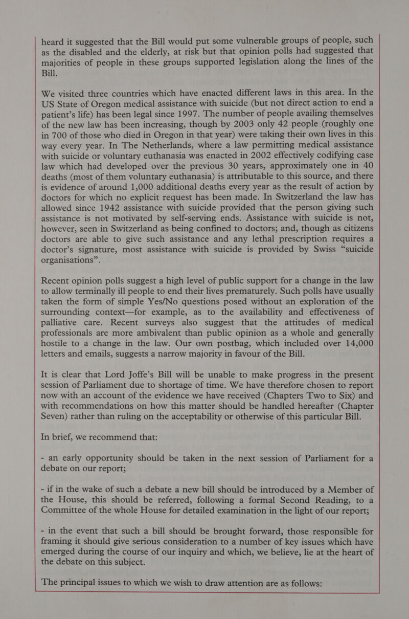 heard it suggested that the Bill would put some vulnerable groups of people, such as the disabled and the elderly, at risk but that opinion polls had suggested that majorities of people in these groups supported legislation along the lines of the Bill. We visited three countries which have enacted different laws in this area. In the US State of Oregon medical assistance with suicide (but not direct action to end a patient’s life) has been legal since 1997. The number of people availing themselves of the new law has been increasing, though by 2003 only 42 people (roughly one in 700 of those who died in Oregon in that year) were taking their own lives in this way every year. In The Netherlands, where a law permitting medical assistance with suicide or voluntary euthanasia was enacted in 2002 effectively codifying case law which had developed over the previous 30 years, approximately one in 40 deaths (most of them voluntary euthanasia) is attributable to this source, and there is evidence of around 1,000 additional deaths every year as the result of action by doctors for which no explicit request has been made. In Switzerland the law has allowed since 1942 assistance with suicide provided that the person giving such assistance is not motivated by self-serving ends. Assistance with suicide is not, however, seen in Switzerland as being confined to doctors; and, though as citizens doctors are able to give such assistance and any lethal prescription requires a doctor’s signature, most assistance with suicide is provided by Swiss “suicide organisations”. Recent opinion polls suggest a high level of public support for a change in the law to allow terminally ill people to end their lives prematurely. Such polls have usually taken the form of simple Yes/No questions posed without an exploration of the surrounding context—for example, as to the availability and effectiveness of palliative care. Recent surveys also suggest that the attitudes of medical professionals are more ambivalent than public opinion as a whole and generally hostile to a change in the law. Our own postbag, which included over 14,000 letters and emails, suggests a narrow majority in favour of the Bill. It is clear that Lord Joffe’s Bill will be unable to make progress in the present session of Parliament due to shortage of time. We have therefore chosen to report now with an account of the evidence we have received (Chapters Two to Six) and with recommendations on how this matter should be handled hereafter (Chapter Seven) rather than ruling on the acceptability or otherwise of this particular Bill. In brief, we recommend that: - an early opportunity should be taken in the next session of Parliament for a debate on our report; - if in the wake of such a debate a new bill should be introduced by a Member of the House, this should be referred, following a formal Second Reading, to a Committee of the whole House for detailed examination in the light of our report; - in the event that such a bill should be brought forward, those responsible for framing it should give serious consideration to a number of key issues which have emerged during the course of our inquiry and which, we believe, lie at the heart of the debate on this subject. The principal issues to which we wish to draw attention are as follows:
