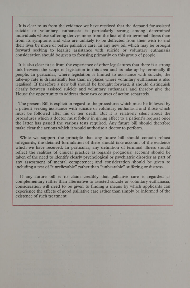 - It is also clear to us from the experience of other legislatures that there is a strong link between the scope of legislation in this area and its take-up by terminally ill people. In particular, where legislation is limited to assistance with suicide, the take-up rate is dramatically less than in places where voluntary euthanasia is also legalised. If therefore a new bill should be brought forward, it should distinguish clearly between assisted suicide and voluntary euthanasia and thereby give the House the opportunity to address these two courses of action separately. - The present Bill is explicit in regard to the procedures which must be followed by a patient seeking assistance with suicide or voluntary euthanasia and those which must be followed after his or her death. But it is relatively silent about the procedures which a doctor must follow in giving effect to a patient’s request once the latter has passed the various tests required. Any future bill should therefore make clear the actions which it would authorise a doctor to perform. - While we support the principle that any future bill should contain robust safeguards, the detailed formulation of these should take account of the evidence which we have received. In particular, any definition of terminal illness should reflect the realities of clinical practice as regards prognosis; account should be taken of the need to identify clearly psychological or psychiatric disorder as part of any assessment of mental competence; and consideration should be given to including a test of “unrelievable” rather than “unbearable” suffering or distress. - If any future bill is to claim credibly that palliative care is regarded as complementary rather than alternative to assisted suicide or voluntary euthanasia, consideration will need to be given to finding a means by which applicants can experience the effects of good palliative care rather than simply be informed of the existence of such treatment. 