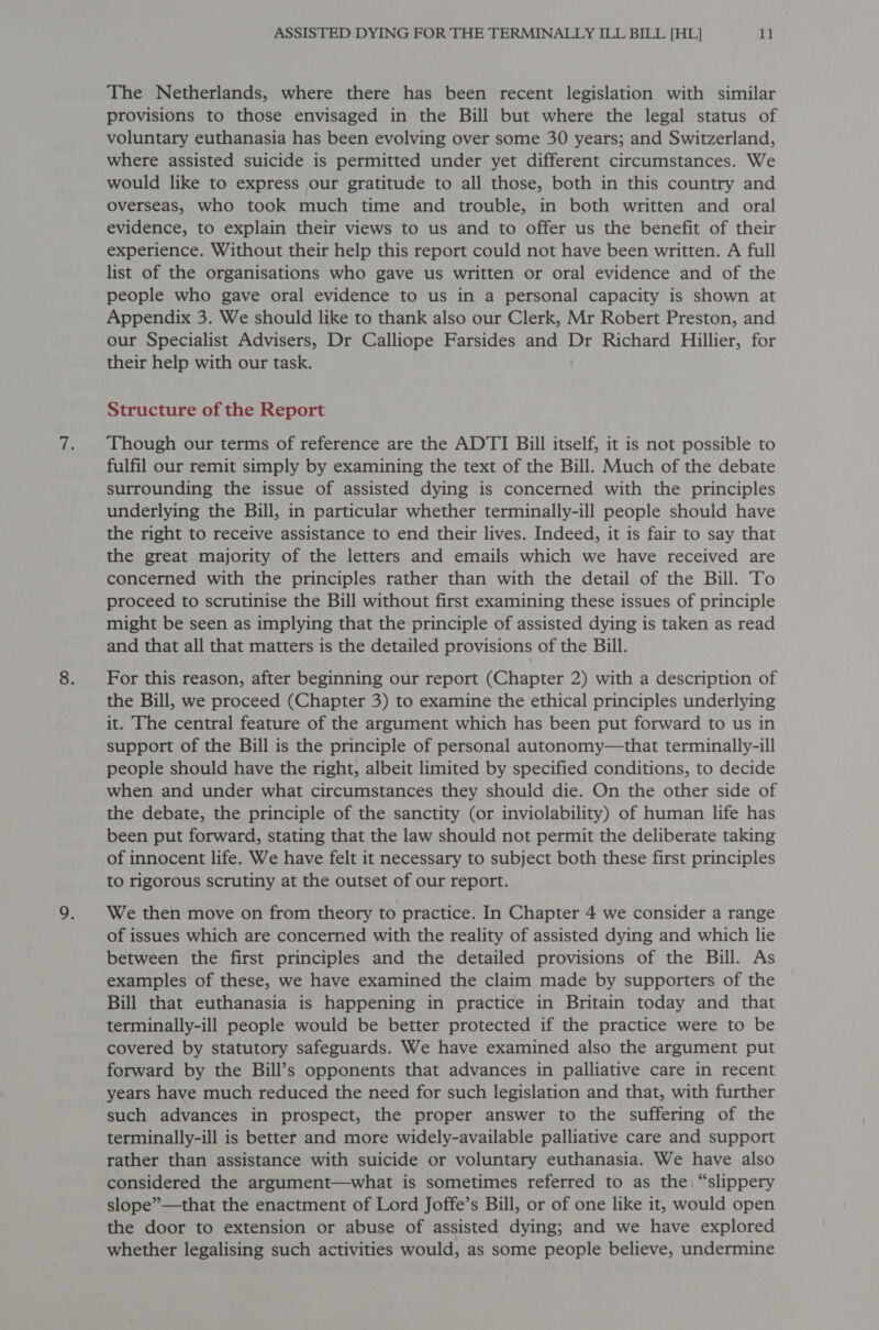 The Netherlands, where there has been recent legislation with similar provisions to those envisaged in the Bill but where the legal status of voluntary euthanasia has been evolving over some 30 years; and Switzerland, where assisted suicide is permitted under yet different circumstances. We would like to express our gratitude to all those, both in this country and Overseas, who took much time and trouble, in both written and oral evidence, to explain their views to us and to offer us the benefit of their experience. Without their help this report could not have been written. A full list of the organisations who gave us written or oral evidence and of the people who gave oral evidence to us in a personal capacity is shown at Appendix 3. We should like to thank also our Clerk, Mr Robert Preston, and our Specialist Advisers, Dr Calliope Farsides and Dr Richard Hillier, for their help with our task. Structure of the Report Though our terms of reference are the ADTI Bill itself, it is not possible to fulfil our remit simply by examining the text of the Bill. Much of the debate surrounding the issue of assisted dying is concerned with the principles underlying the Bill, in particular whether terminally-ill people should have the right to receive assistance to end their lives. Indeed, it is fair to say that the great majority of the letters and emails which we have received are concerned with the principles rather than with the detail of the Bill. To proceed to scrutinise the Bill without first examining these issues of principle might be seen as implying that the principle of assisted dying is taken as read and that all that matters is the detailed provisions of the Bill. For this reason, after beginning our report (Chapter 2) with a description of the Bill, we proceed (Chapter 3) to examine the ethical principles underlying it. The central feature of the argument which has been put forward to us in support of the Bill is the principle of personal autonomy—that terminally-ill people should have the right, albeit limited by specified conditions, to decide when and under what circumstances they should die. On the other side of the debate, the principle of the sanctity (or inviolability) of human life has been put forward, stating that the law should not permit the deliberate taking of innocent life. We have felt it necessary to subject both these first principles to rigorous scrutiny at the outset of our report. We then move on from theory to practice. In Chapter 4 we consider a range of issues which are concerned with the reality of assisted dying and which lie between the first principles and the detailed provisions of the Bill. As examples of these, we have examined the claim made by supporters of the Bill that euthanasia is happening in practice in Britain today and that terminally-ill people would be better protected if the practice were to be covered by statutory safeguards. We have examined also the argument put forward by the Bill’s opponents that advances in palliative care in recent years have much reduced the need for such legislation and that, with further such advances in prospect, the proper answer to the suffering of the terminally-ill is better and more widely-available palliative care and support rather than assistance with suicide or voluntary euthanasia. We have also considered the argument—what is sometimes referred to as the “slippery slope”—that the enactment of Lord Joffe’s Bill, or of one like it, would open the door to extension or abuse of assisted dying; and we have explored whether legalising such activities would, as some people believe, undermine