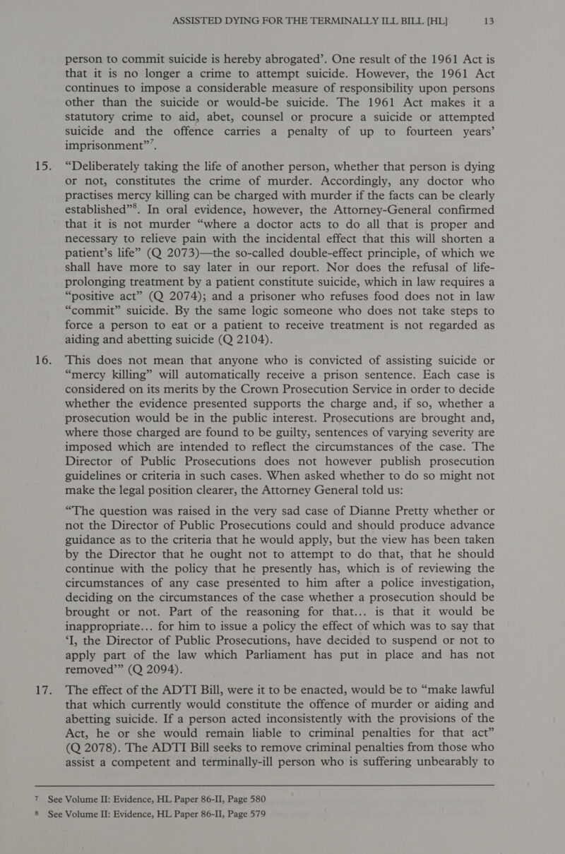 8 ASSISTED DYING FOR THE TERMINALLY ILL BILL [HL] 13 person to commit suicide is hereby abrogated’. One result of the 1961 Act is that it is no longer a crime to attempt suicide. However, the 1961 Act continues to impose a considerable measure of responsibility upon persons other than the suicide or would-be suicide. The 1961 Act makes it a statutory crime to aid, abet, counsel or procure a suicide or attempted suicide and the offence carries a penalty of up to fourteen years’ imprisonment”. “Deliberately taking the life of another person, whether that person is dying or not, constitutes the crime of murder. Accordingly, any doctor who practises mercy killing can be charged with murder if the facts can be clearly established”*. In oral evidence, however, the Attorney-General confirmed that it is not murder “where a doctor acts to do all that is proper and necessary to relieve pain with the incidental effect that this will shorten a patient’s life” (Q 2073)—the so-called double-effect principle, of which we shall have more to say later in our report. Nor does the refusal of life- prolonging treatment by a patient constitute suicide, which in law requires a “positive act” (Q 2074); and a prisoner who refuses food does not in law “commit” suicide. By the same logic someone who does not take steps to force a person to eat or a patient to receive treatment is not regarded as aiding and abetting suicide (Q 2104). This does not mean that anyone who is convicted of assisting suicide or “mercy killing” will automatically receive a prison sentence. Each case is considered on its merits by the Crown Prosecution Service in order to decide whether the evidence presented supports the charge and, if so, whether a prosecution would be in the public interest. Prosecutions are brought and, where those charged are found to be guilty, sentences of varying severity are imposed which are intended to reflect the circumstances of the case. The Director of Public Prosecutions does not however publish prosecution guidelines or criteria in such cases. When asked whether to do so might not make the legal position clearer, the Attorney General told us: “The question was raised in the very sad case of Dianne Pretty whether or not the Director of Public Prosecutions could and should produce advance guidance as to the criteria that he would apply, but the view has been taken by the Director that he ought not to attempt to do that, that he should continue with the policy that he presently has, which is of reviewing the circumstances of any case presented to him after a police investigation, deciding on the circumstances of the case whether a prosecution should be brought or not. Part of the reasoning for that... is that it would be inappropriate... for him to issue a policy the effect of which was to say that ‘I, the Director of Public Prosecutions, have decided to suspend or not to apply part of the law which Parliament has put in place and has not removed’” (Q 2094). The effect of the ADTI Bill, were it to be enacted, would be to “make lawful that which currently would constitute the offence of murder or aiding and abetting suicide. If a person acted inconsistently with the provisions of the Act, he or she would remain liable to criminal penalties for that act” (Q 2078). The ADTI Bill seeks to remove criminal penalties from those who assist a competent and terminally-ill person who is suffering unbearably to