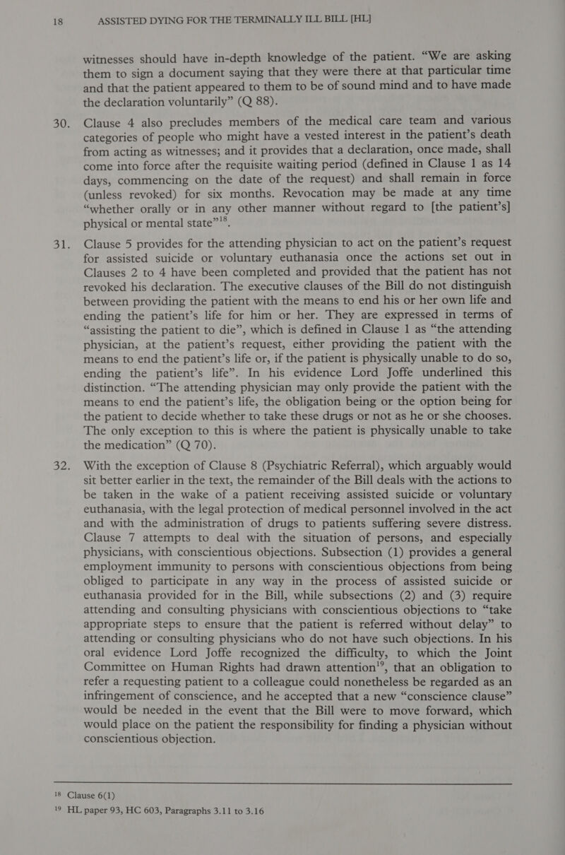 witnesses should have in-depth knowledge of the patient. “We are asking them to sign a document saying that they were there at that particular time and that the patient appeared to them to be of sound mind and to have made the declaration voluntarily” (Q 88). Clause 4 also precludes members of the medical care team and various categories of people who might have a vested interest in the patient’s death from acting as witnesses; and it provides that a declaration, once made, shall come into force after the requisite waiting period (defined in Clause 1 as 14 days, commencing on the date of the request) and shall remain in force (unless revoked) for six months. Revocation may be made at any time “whether orally or in any other manner without regard to [the patient’s] physical or mental state”’®. Clause 5 provides for the attending physician to act on the patient’s request for assisted suicide or voluntary euthanasia once the actions set out in Clauses 2 to 4 have been completed and provided that the patient has not revoked his declaration. The executive clauses of the Bill do not distinguish between providing the patient with the means to end his or her own life and ending the patient’s life for him or her. They are expressed in terms of “assisting the patient to die”, which is defined in Clause 1 as “the attending physician, at the patient’s request, either providing the patient with the means to end the patient’s life or, if the patient is physically unable to do so, ending the patient’s life”. In his evidence Lord Joffe underlined this distinction. “The attending physician may only provide the patient with the means to end the patient’s life, the obligation being or the option being for the patient to decide whether to take these drugs or not as he or she chooses. The only exception to this is where the patient is physically unable to take the medication” (Q 70). With the exception of Clause 8 (Psychiatric Referral), which arguably would sit better earlier in the text, the remainder of the Bill deals with the actions to be taken in the wake of a patient receiving assisted suicide or voluntary euthanasia, with the legal protection of medical personnel involved in the act and with the administration of drugs to patients suffering severe distress. Clause 7 attempts to deal with the situation of persons, and especially physicians, with conscientious objections. Subsection (1) provides a general employment immunity to persons with conscientious objections from being obliged to participate in any way in the process of assisted suicide or euthanasia provided for in the Bill, while subsections (2) and (3) require attending and consulting physicians with conscientious objections to “take appropriate steps to ensure that the patient is referred without delay” to attending or consulting physicians who do not have such objections. In his oral evidence Lord Joffe recognized the difficulty, to which the Joint Committee on Human Rights had drawn attention’’, that an obligation to refer a requesting patient to a colleague could nonetheless be regarded as an infringement of conscience, and he accepted that a new “conscience clause” would be needed in the event that the Bill were to move forward, which would place on the patient the responsibility for finding a physician without conscientious objection. 