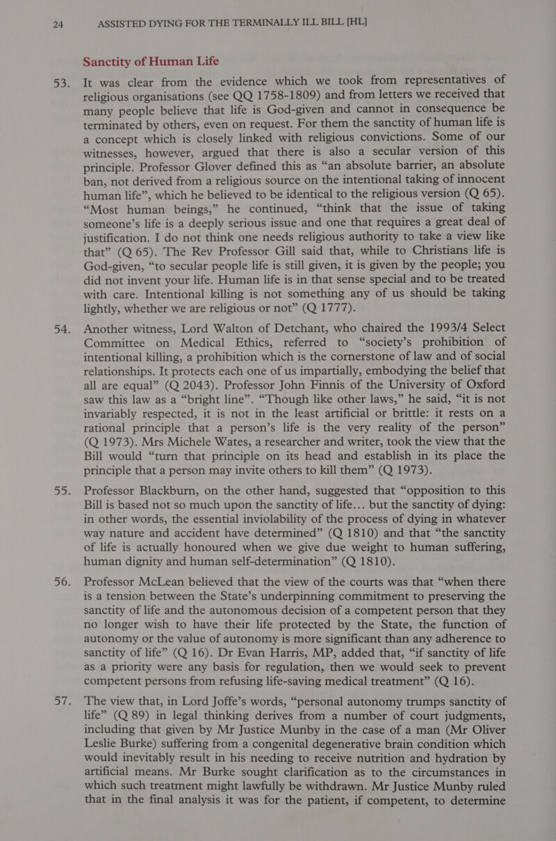 Sanctity of Human Life It was clear from the evidence which we took from representatives of religious organisations (see QQ 1758-1809) and from letters we received that many people believe that life is God-given and cannot in consequence be terminated by others, even on request. For them the sanctity of human life is a concept which is closely linked with religious convictions. Some of our witnesses, however, argued that there is also a secular version of this principle. Professor Glover defined this as “an absolute barrier, an absolute ban, not derived from a religious source on the intentional taking of innocent human life”, which he believed to be identical to the religious version (Q 65). “Most human beings,” he continued, “think that the issue of taking someone’s life is a deeply serious issue and one that requires a great deal of justification. I do not think one needs religious authority to take a view like that” (Q 65). The Rev Professor Gill said that, while to Christians life is God-given, “to secular people life is still given, it is given by the people; you did not invent your life. Human life is in that sense special and to be treated with care. Intentional killing is not something any of us should be taking lightly, whether we are religious or not” (Q 1777). Another witness, Lord Walton of Detchant, who chaired the 1993/4 Select Committee on Medical Ethics, referred to “society’s prohibition of intentional killing, a prohibition which is the cornerstone of law and of social relationships. It protects each one of us impartially, embodying the belief that all are equal” (Q 2043). Professor John Finnis of the University of Oxford saw this law as a “bright line”. “Though like other laws,” he said, “it is not invariably respected, it is not in the least artificial or brittle: it rests on a rational principle that a person’s life is the very reality of the person” (Q 1973). Mrs Michele Wates, a researcher and writer, took the view that the Bill would “turn that principle on its head and establish in its place the principle that a person may invite others to kill them” (Q 1973). Professor Blackburn, on the other hand, suggested that “opposition to this Bill is based not so much upon the sanctity of life... but the sanctity of dying: in other words, the essential inviolability of the process of dying in whatever way nature and accident have determined” (Q 1810) and that “the sanctity of life is actually honoured when we give due weight to human suffering, human dignity and human self-determination” (Q 1810). Professor McLean believed that the view of the courts was that “when there is a tension between the State’s underpinning commitment to preserving the sanctity of life and the autonomous decision of a competent person that they no longer wish to have their life protected by the State, the function of autonomy or the value of autonomy is more significant than any adherence to sanctity of life” (Q 16). Dr Evan Harris, MP, added that, “if sanctity of life as a priority were any basis for regulation, then we would seek to prevent competent persons from refusing life-saving medical treatment” (Q 16). The view that, in Lord Joffe’s words, “personal autonomy trumps sanctity of life” (Q 89) in legal thinking derives from a number of court judgments, including that given by Mr Justice Munby in the case of a man (Mr Oliver Leslie Burke) suffering from a congenital degenerative brain condition which would inevitably result in his needing to receive nutrition and hydration by artificial means. Mr Burke sought clarification as to the circumstances in which such treatment might lawfully be withdrawn. Mr Justice Munby ruled that in the final analysis it was for the patient, if competent, to determine