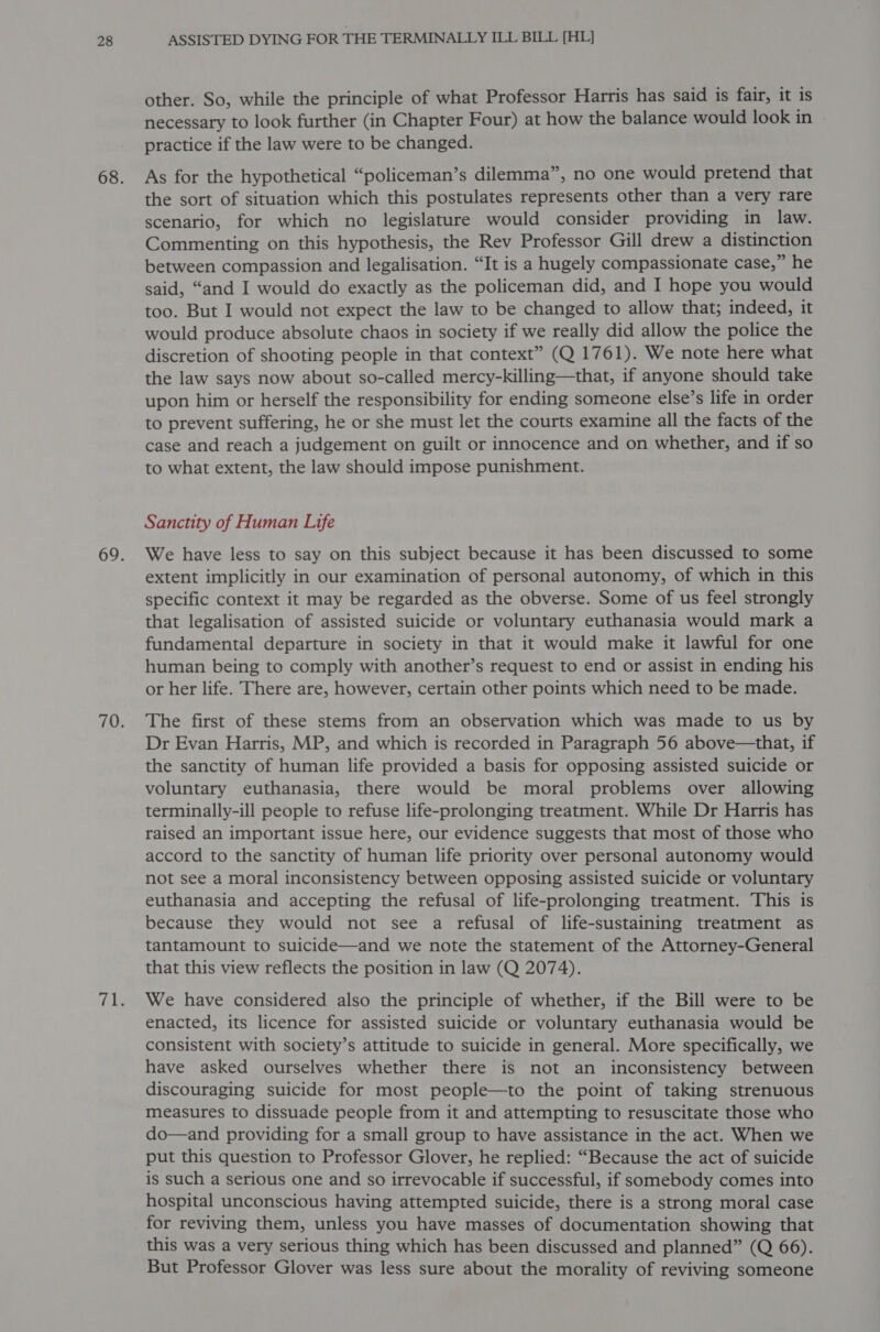 other. So, while the principle of what Professor Harris has said is fair, it is necessary to look further (in Chapter Four) at how the balance would look in practice if the law were to be changed. As for the hypothetical “policeman’s dilemma”, no one would pretend that the sort of situation which this postulates represents other than a very rare scenario, for which no legislature would consider providing in law. Commenting on this hypothesis, the Rev Professor Gill drew a distinction between compassion and legalisation. “It is a hugely compassionate case,” he said, “and I would do exactly as the policeman did, and I hope you would too. But I would not expect the law to be changed to allow that; indeed, it would produce absolute chaos in society if we really did allow the police the discretion of shooting people in that context” (Q 1761). We note here what the law says now about so-called mercy-killing—that, if anyone should take upon him or herself the responsibility for ending someone else’s life in order to prevent suffering, he or she must let the courts examine all the facts of the case and reach a judgement on guilt or innocence and on whether, and if so to what extent, the law should impose punishment. Sanctity of Human Life We have less to say on this subject because it has been discussed to some extent implicitly in our examination of personal autonomy, of which in this specific context it may be regarded as the obverse. Some of us feel strongly that legalisation of assisted suicide or voluntary euthanasia would mark a fundamental departure in society in that it would make it lawful for one human being to comply with another’s request to end or assist in ending his or her life. There are, however, certain other points which need to be made. The first of these stems from an observation which was made to us by Dr Evan Harris, MP, and which is recorded in Paragraph 56 above—that, if the sanctity of human life provided a basis for opposing assisted suicide or voluntary euthanasia, there would be moral problems over allowing terminally-ill people to refuse life-prolonging treatment. While Dr Harris has raised an important issue here, our evidence suggests that most of those who accord to the sanctity of human life priority over personal autonomy would not see a moral inconsistency between opposing assisted suicide or voluntary euthanasia and accepting the refusal of life-prolonging treatment. This is because they would not see a refusal of life-sustaining treatment as tantamount to suicide—and we note the statement of the Attorney-General that this view reflects the position in law (Q 2074). We have considered also the principle of whether, if the Bill were to be enacted, its licence for assisted suicide or voluntary euthanasia would be consistent with society’s attitude to suicide in general. More specifically, we have asked ourselves whether there is not an inconsistency between discouraging suicide for most people—to the point of taking strenuous measures to dissuade people from it and attempting to resuscitate those who do—and providing for a small group to have assistance in the act. When we put this question to Professor Glover, he replied: “Because the act of suicide is such a serious one and so irrevocable if successful, if somebody comes into hospital unconscious having attempted suicide, there is a strong moral case for reviving them, unless you have masses of documentation showing that this was a very serious thing which has been discussed and planned” (Q 66). But Professor Glover was less sure about the morality of reviving someone