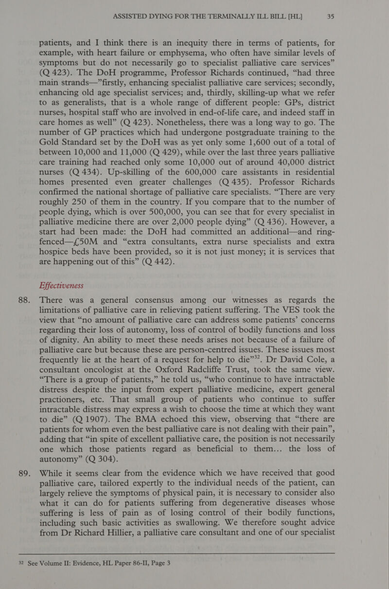 patients, and I think there is an inequity there in terms of patients, for example, with heart failure or emphysema, who often have similar levels of symptoms but do not necessarily go to specialist palliative care services” (Q 423). The DoH programme, Professor Richards continued, “had three main strands—” firstly, enhancing specialist palliative care services; secondly, enhancing old age specialist services; and, thirdly, skilling-up what we refer to as generalists, that is a whole range of different people: GPs, district nurses, hospital staff who are involved in end-of-life care, and indeed staff in care homes as well” (Q 423). Nonetheless, there was a long way to go. The number of GP practices which had undergone postgraduate training to the Gold Standard set by the DoH was as yet only some 1,600 out of a total of between 10,000 and 11,000 (Q 429), while over the last three years palliative care training had reached only some 10,000 out of around 40,000 district nurses (Q 434). Up-skilling of the 600,000 care assistants in residential homes presented even greater challenges (Q 435). Professor Richards confirmed the national shortage of palliative care specialists. “There are very roughly 250 of them in the country. If you compare that to the number of people dying, which is over 500,000, you can see that for every specialist in palliative medicine there are over 2,000 people dying” (Q 436). However, a start had been made: the DoH had committed an additional—and ring- fenced—f{50M and “extra consultants, extra nurse specialists and extra hospice beds have been provided, so it is not just money; it is services that are happening out of this” (Q 442). Effectiveness There was a general consensus among our witnesses as regards the limitations of palliative care in relieving patient suffering. ‘The VES took the view that “no amount of palliative care can address some patients’ concerns regarding their loss of autonomy, loss of control of bodily functions and loss of dignity. An ability to meet these needs arises not because of a failure of palliative care but because these are person-centred issues. These issues most frequently lie at the heart of a request for help to die”*’. Dr David Cole, a consultant oncologist at the Oxford Radcliffe Trust, took the same view. “There is a group of patients,” he told us, “who continue to have intractable distress despite the input from expert palliative medicine, expert general practioners, etc. That small group of patients who continue to suffer intractable distress may express a wish to choose the time at which they want to die” (Q 1907). The BMA echoed this view, observing that “there are patients for whom even the best palliative care is not dealing with their pain”, adding that “in spite of excellent palliative care, the position is not necessarily one which those patients regard as beneficial to them... the loss of autonomy” (Q 304). While it seems clear from the evidence which we have received that good palliative care, tailored expertly to the individual needs of the patient, can largely relieve the symptoms of physical pain, it is necessary to consider also what it can do for patients suffering from degenerative diseases whose suffering is less of pain as of losing control of their bodily functions, including such basic activities as swallowing. We therefore sought advice from Dr Richard Hillier, a palliative care consultant and one of our specialist